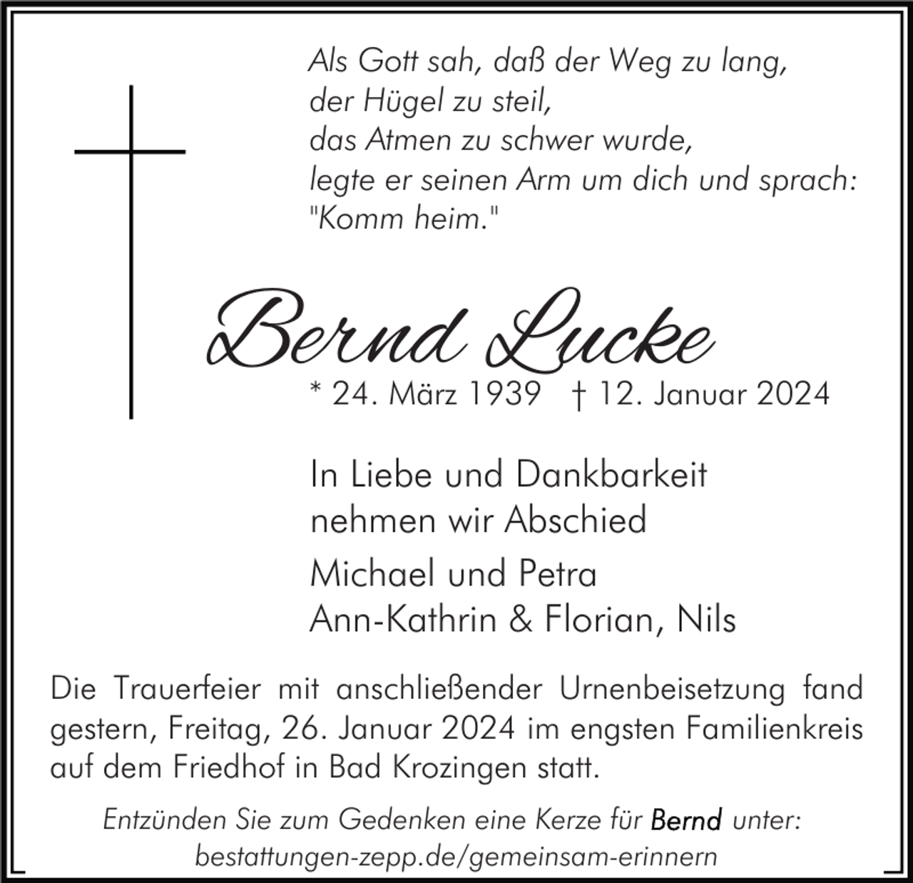 <p>Als Gott sah, daß der Weg zu lang,<br />der Hügel zu steil,<br />das Atmen zu schwer wurde,<br />legte er seinen Arm um dich und sprach:<br />"Komm heim."</p><p>Bernd Lucke</p><p>* 24. März 1939 † 12. Januar 2024</p><p>In Liebe und Dankbarkeit<br />nehmen wir Abschied<br />Michael und Petra<br />Ann-Kathrin &amp; Florian, Nils<br />Die Trauerfeier mit anschließender Urnenbeisetzung fand<br />gestern, Freitag, 26. Januar 2024 im engsten Familienkreis<br />auf dem Friedhof in Bad Krozingen statt.<br />Entzünden Sie zum Gedenken eine Kerze für<br />unter:<br />bestattungen-zepp.de/gemeinsam-erinnern</p>