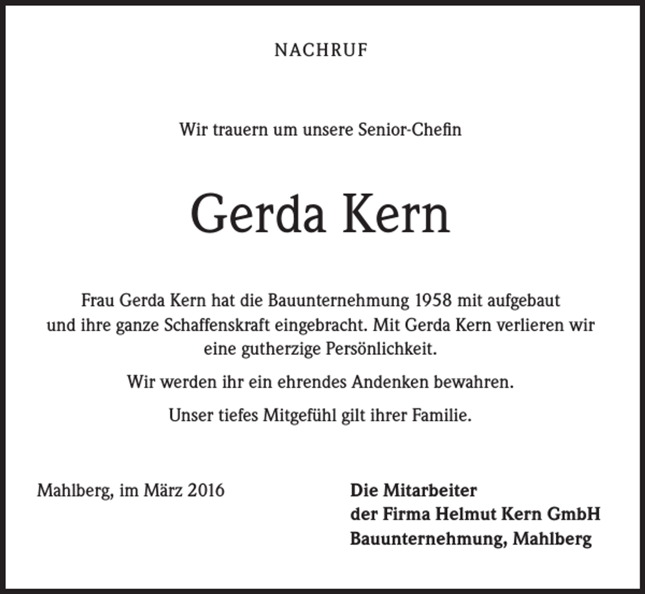 <p>NACH R U F</p><p>Wir trauern um unsere Senior-Chefin</p><p>Gerda Kern<br />Frau Gerda Kern hat die Bauunternehmung 1958 mit aufgebaut<br />und ihre ganze Schaffenskraft eingebracht. Mit Gerda Kern verlieren wir<br />eine gutherzige Persönlichkeit.<br />Wir werden ihr ein ehrendes Andenken bewahren.<br />Unser tiefes Mitgefühl gilt ihrer Familie.</p><p>Mahlberg, im März 2016</p><p>Die Mitarbeiter<br />der Firma Helmut Kern GmbH<br />Bauunternehmung, Mahlberg</p>