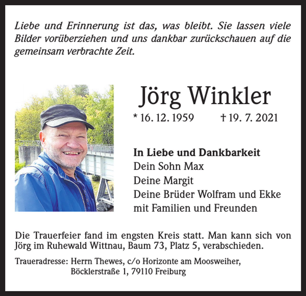 <p>Liebe und Erinnerung ist das, was bleibt. Sie lassen viele<br />Bilder vorüberziehen und uns dankbar zurückschauen auf die<br />gemeinsam verbrachte Zeit.</p><p>Jörg Winkler<br />* 16. 12. 1959</p><p>† 19. 7. 2021</p><p>In Liebe und Dankbarkeit<br />Dein Sohn Max<br />Deine Margit<br />Deine Brüder Wolfram und Ekke<br />mit Familien und Freunden<br />Die Trauerfeier fand im engsten Kreis statt. Man kann sich von<br />Jörg im Ruhewald Wittnau, Baum 73, Platz 5, verabschieden.<br />Traueradresse: Herrn Thewes, c/o Horizonte am Moosweiher,<br />Böcklerstraße 1, 79110 Freiburg</p>