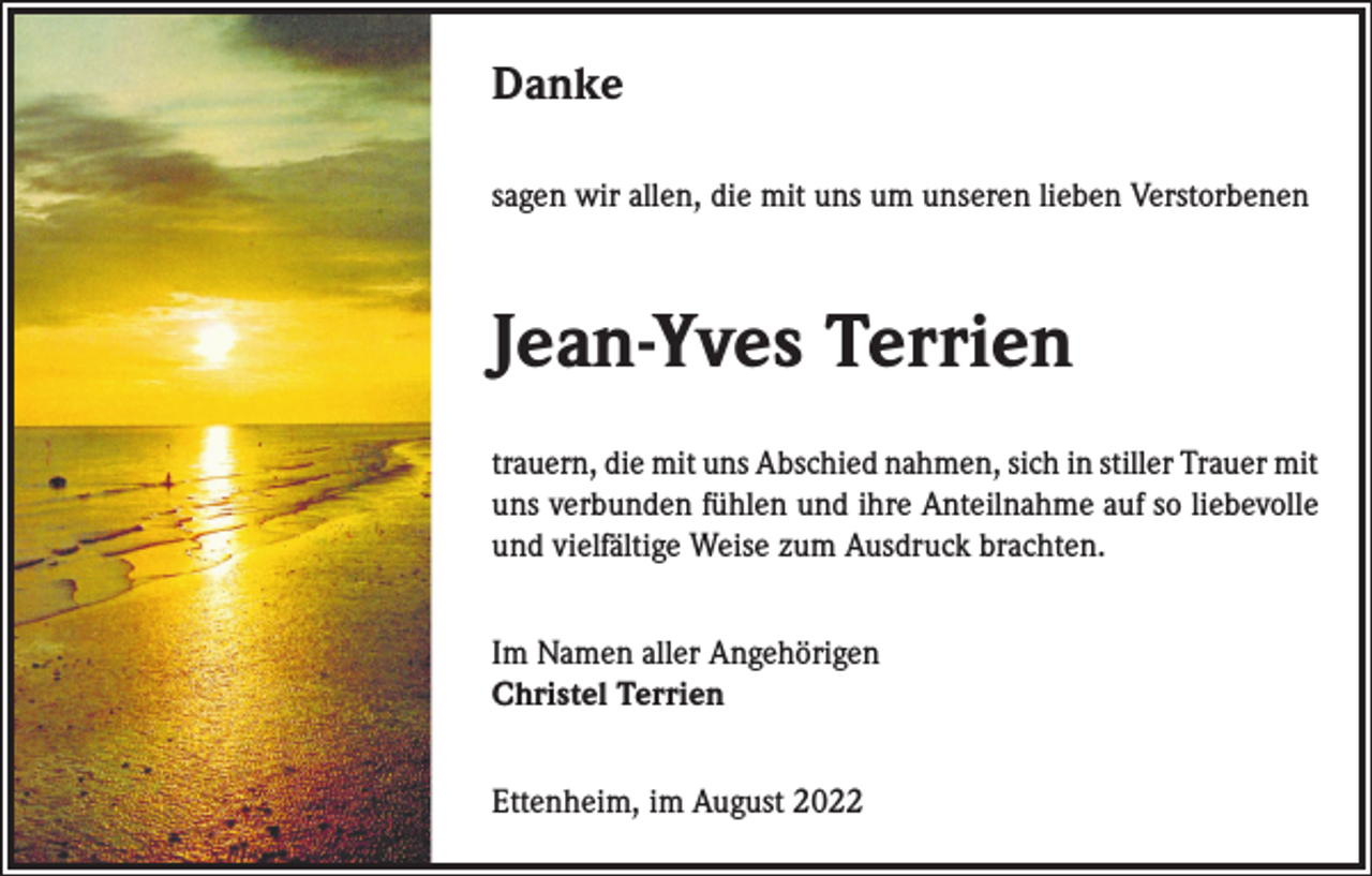 <p>Danke<br />sagen wir allen, die mit uns um unseren lieben Verstorbenen</p><p>Jean-Yves Terrien<br />trauern, die mit uns Abschied nahmen, sich in stiller Trauer mit<br />uns verbunden fühlen und ihre Anteilnahme auf so liebevolle<br />und vielfältige Weise zum Ausdruck brachten.<br />Im Namen aller Angehörigen<br />Christel Terrien<br />Ettenheim, im August 2022</p>