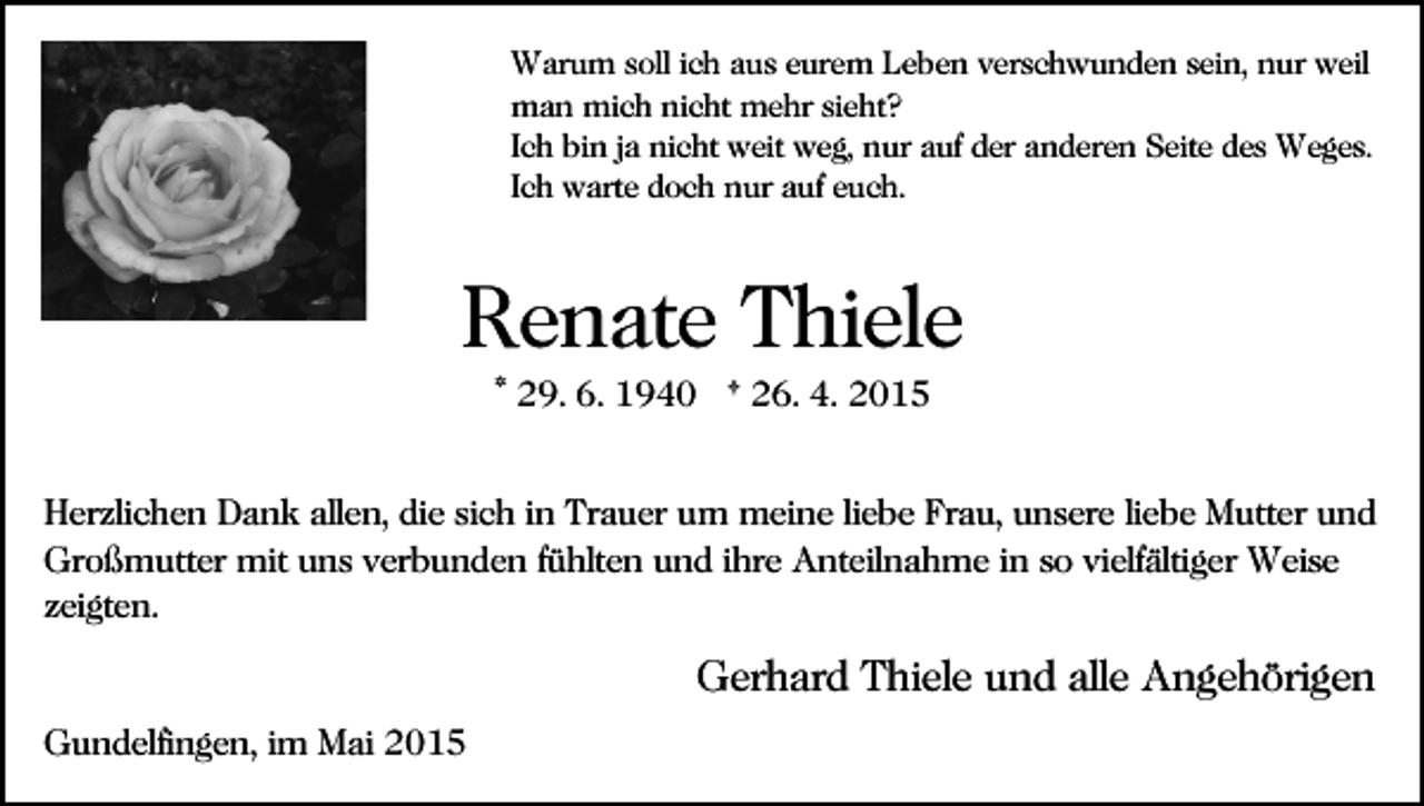 <p>Warum soll ich aus eurem Leben verschwunden sein, nur weil<br />man mich nicht mehr sieht?<br />Ich bin ja nicht weit weg, nur auf der anderen Seite des Weges.<br />Ich warte doch nur auf euch.</p><p>Renate Thiele<br />* 29. 6. 1940 † 26. 4. 2015<br />Herzlichen Dank allen, die sich in Trauer um meine liebe Frau, unsere liebe Mutter und<br />Großmutter mit uns verbunden fühlten und ihre Anteilnahme in so vielfältiger Weise<br />zeigten.</p><p>Gerhard Thiele und alle Angehörigen<br />Gundelfingen, im Mai 2015</p>