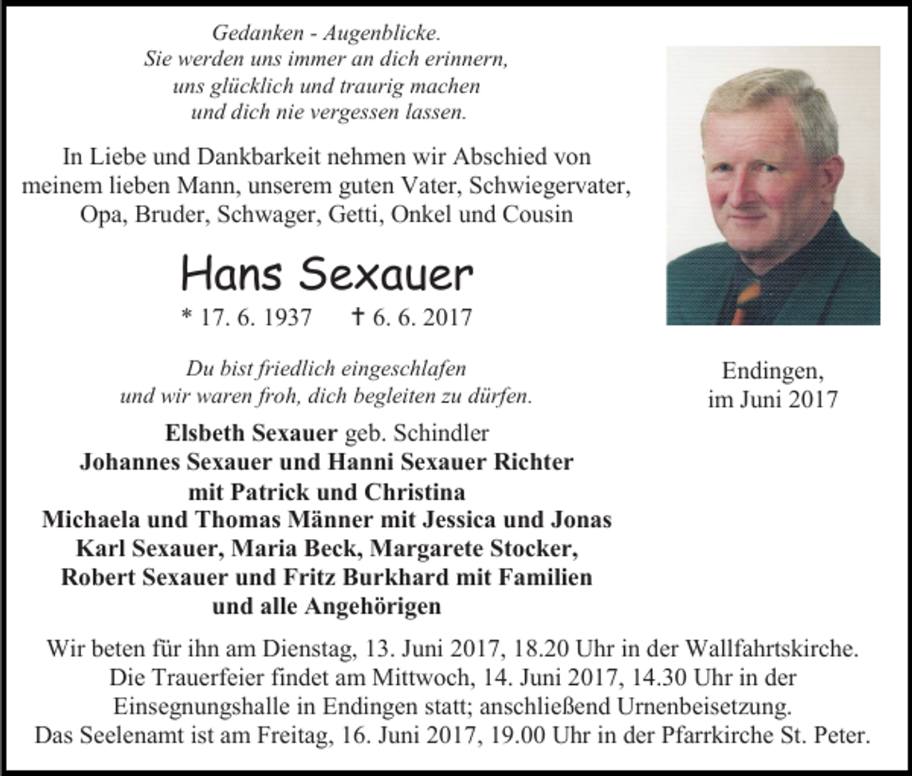 <p>Gedanken - Augenblicke.<br />Sie werden uns immer an dich erinnern,<br />uns glücklich und traurig machen<br />und dich nie vergessen lassen.</p><p>In Liebe und Dankbarkeit nehmen wir Abschied von<br />meinem lieben Mann, unserem guten Vater, Schwiegervater,<br />Opa, Bruder, Schwager, Getti, Onkel und Cousin</p><p>Hans Sexauer<br />* 17. 6. 1937</p><p> 6. 6. 2017</p><p>Du bist friedlich eingeschlafen<br />und wir waren froh, dich begleiten zu dürfen.</p><p>Elsbeth Sexauer geb. Schindler<br />Johannes Sexauer und Hanni Sexauer Richter<br />mit Patrick und Christina<br />Michaela und Thomas Männer mit Jessica und Jonas<br />Karl Sexauer, Maria Beck, Margarete Stocker,<br />Robert Sexauer und Fritz Burkhard mit Familien<br />und alle Angehörigen</p><p>Endingen,<br />im Juni 2017</p><p>Wir beten für ihn am Dienstag, 13. Juni 2017, 18.20 Uhr in der Wallfahrtskirche.<br />Die Trauerfeier findet am Mittwoch, 14. Juni 2017, 14.30 Uhr in der<br />Einsegnungshalle in Endingen statt; anschließend Urnenbeisetzung.<br />Das Seelenamt ist am Freitag, 16. Juni 2017, 19.00 Uhr in der Pfarrkirche St. Peter.</p>