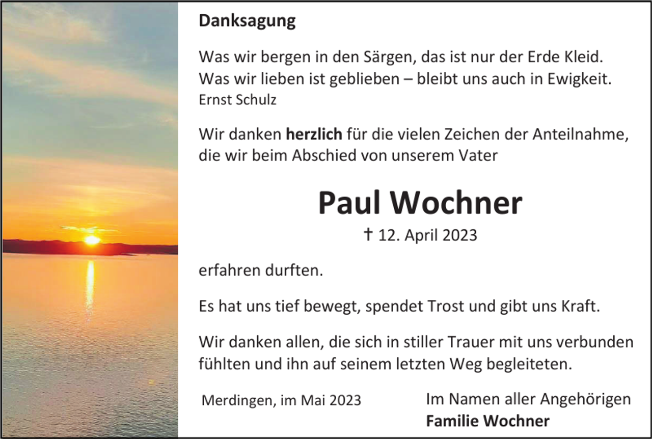 <p>Danksagung<br />Was wir bergen in den Särgen, das ist nur der Erde Kleid.<br />Was wir lieben ist geblieben – bleibt uns auch in Ewigkeit.<br />Ernst Schulz</p><p>Wir danken herzlich für die vielen Zeichen der Anteilnahme,<br />die wir beim Abschied von unserem Vater</p><p>Paul Wochner<br /> 12. April 2023<br />erfahren durften.<br />Es hat uns tief bewegt, spendet Trost und gibt uns Kraft.<br />Wir danken allen, die sich in stiller Trauer mit uns verbunden<br />fühlten und ihn auf seinem letzten Weg begleiteten.<br />Merdingen, im Mai 2023</p><p>Im Namen aller Angehörigen<br />Familie Wochner</p>