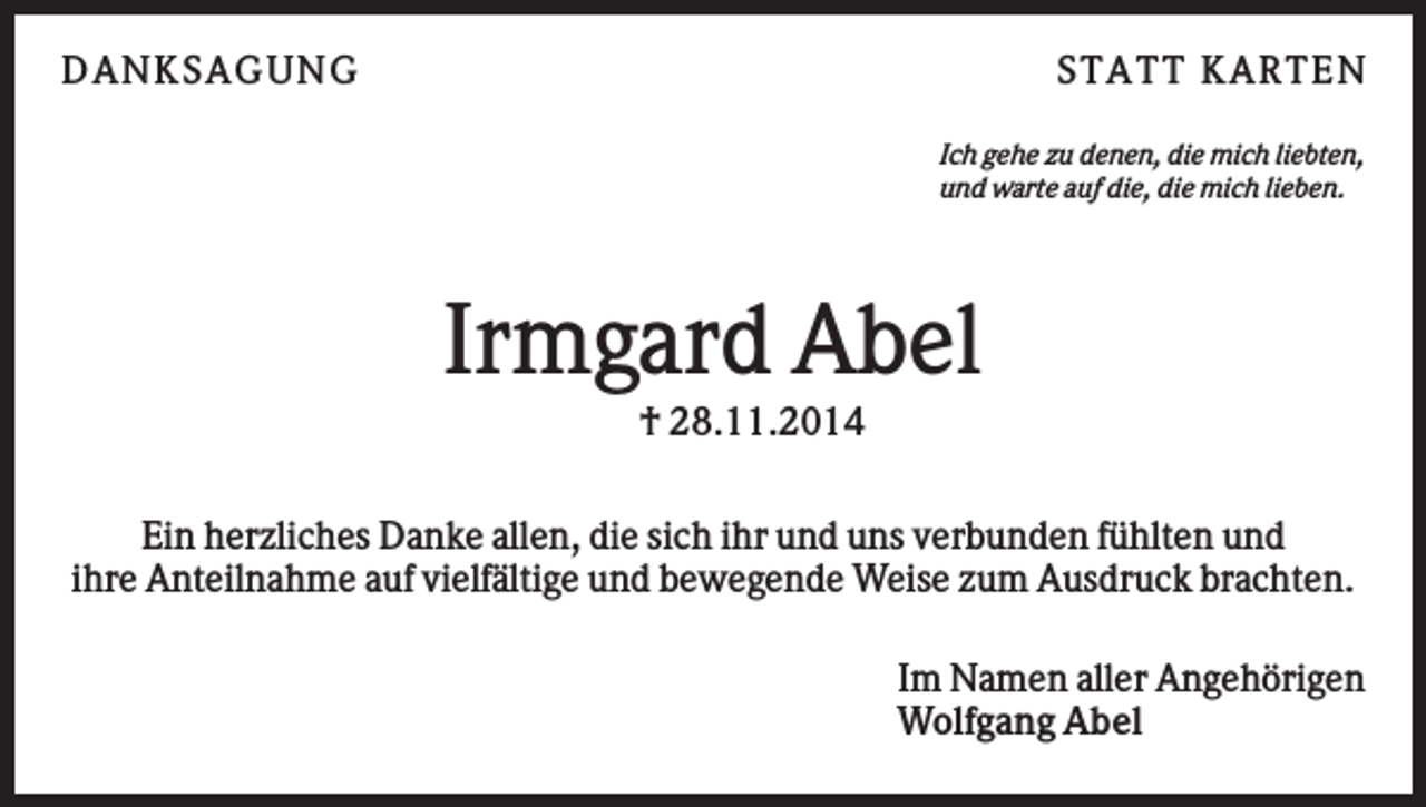 <p>D AN KS AG U N G</p><p>S TATT KARTEN<br />Ich gehe zu denen, die mich liebten,<br />und warte auf die, die mich lieben.</p><p>Irmgard Abel<br />† 28.11.2014<br />Ein herzliches Danke allen, die sich ihr und uns verbunden fühlten und<br />ihre Anteilnahme auf vielfältige und bewegende Weise zum Ausdruck brachten.<br />Im Namen aller Angehörigen<br />Wolfgang Abel</p>