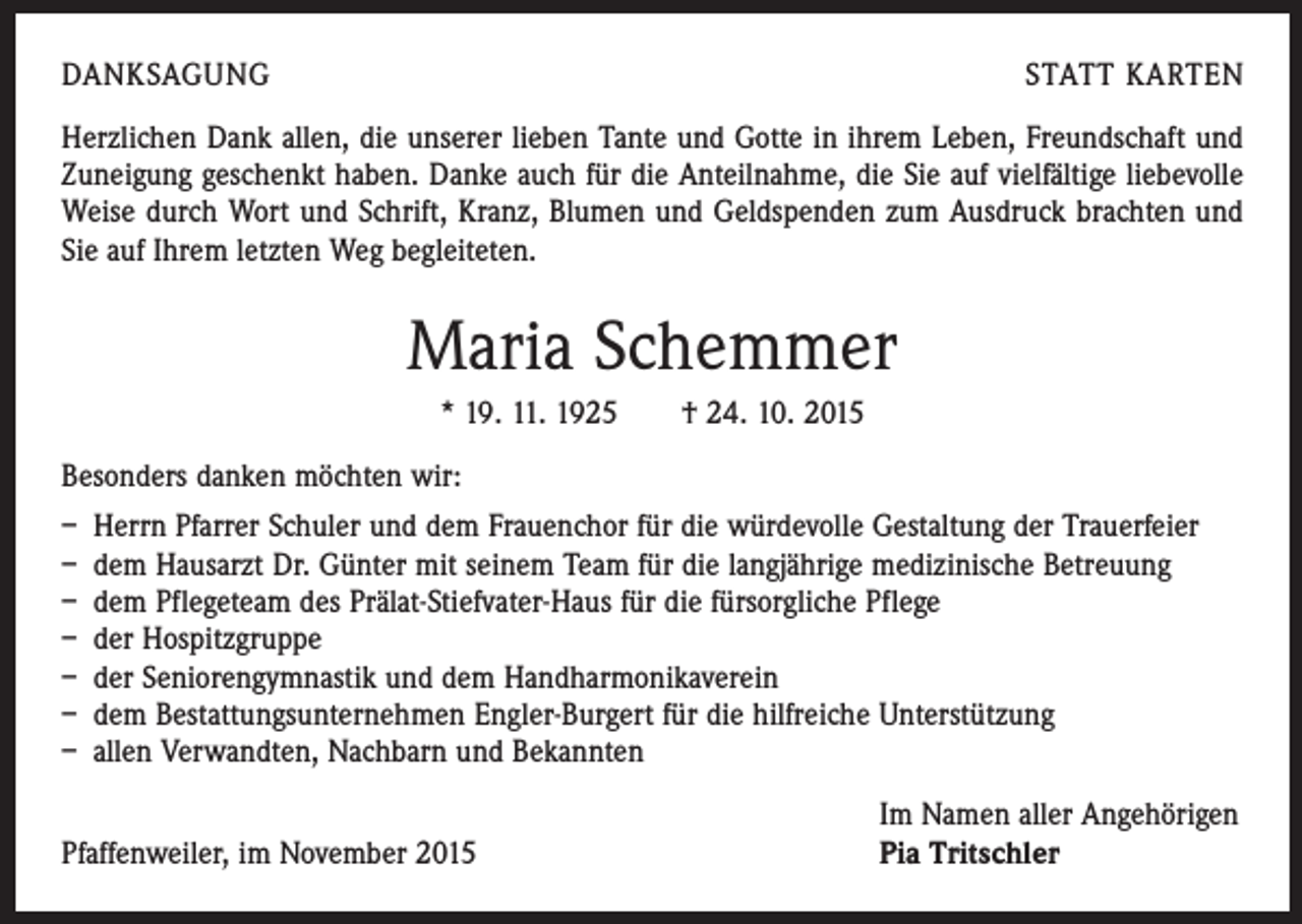 <p>DANKSAGUNG</p><p>STATT KARTEN</p><p>Herzlichen Dank allen, die unserer lieben Tante und Gotte in ihrem Leben, Freundschaft und<br />Zuneigung geschenkt haben. Danke auch für die Anteilnahme, die Sie auf vielfältige liebe­volle<br />Weise durch Wort und Schrift, Kranz, Blumen und Geldspenden zum Ausdruck brachten und<br />Sie auf Ihrem letzten Weg begleiteten.</p><p>Maria Schemmer<br />* 19. 11. 1925 † 24. 10. 2015<br />Besonders danken möchten wir:<br />– Herrn Pfarrer Schuler und dem Frauenchor für die würdevolle Gestaltung der Trauerfeier<br />– dem Hausarzt Dr. Günter mit seinem Team für die langjährige medizinische Betreuung<br />– dem Pflegeteam des Prälat-Stiefvater-Haus für die fürsorgliche Pflege<br />– der Hospitzgruppe<br />– der Seniorengymnastik und dem Handharmonikaverein<br />– dem Bestattungsunternehmen Engler-Burgert für die hilfreiche Unterstützung<br />– allen Verwandten, Nachbarn und Bekannten</p><p>Pfaffenweiler, im November 2015</p><p>Im Namen aller Angehörigen<br />Pia Tritschler</p>