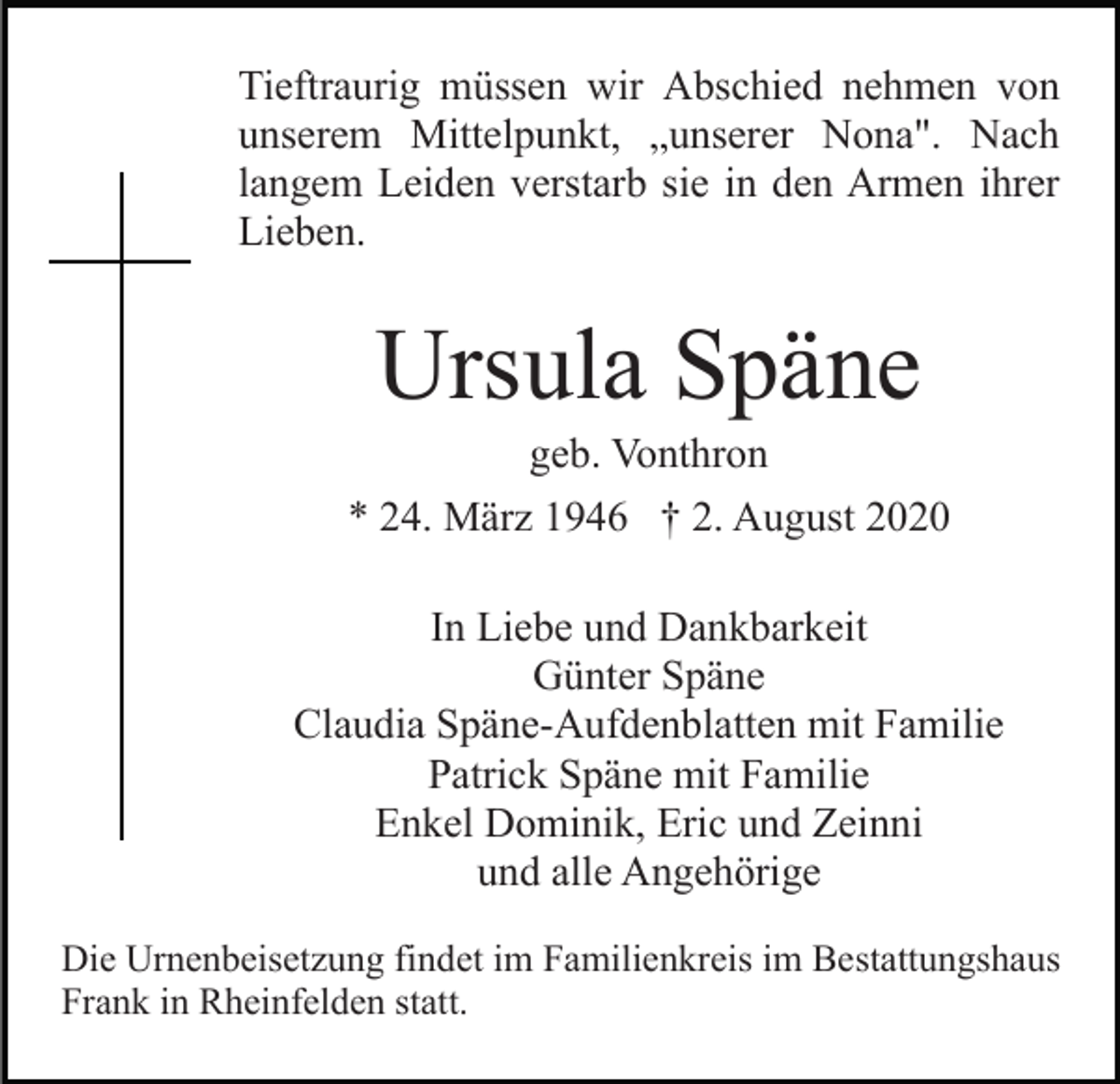 <p>Tieftraurig müssen wir Abschied nehmen von<br />unserem Mittelpunkt, „unserer Nona". Nach<br />langem Leiden verstarb sie in den Armen ihrer<br />Lieben.</p><p>Ursula Späne<br />geb. Vonthron<br />* 24. März 1946 † 2. August 2020<br />In Liebe und Dankbarkeit<br />Günter Späne<br />Claudia Späne-Aufdenblatten mit Familie<br />Patrick Späne mit Familie<br />Enkel Dominik, Eric und Zeinni<br />und alle Angehörige<br />Die Urnenbeisetzung findet im Familienkreis im Bestattungshaus<br />Frank in Rheinfelden statt.</p>