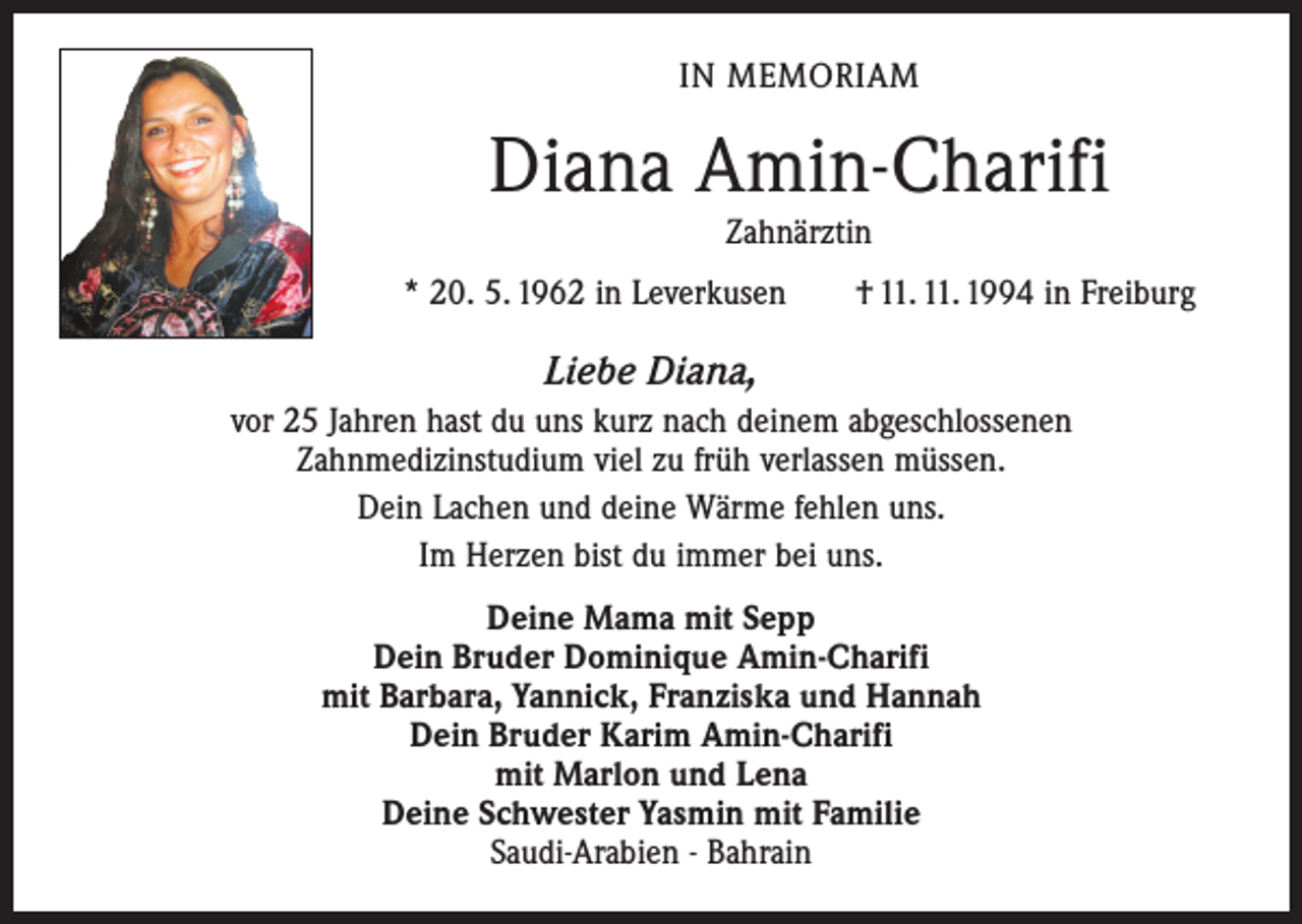 <p>IN MEMORIAM</p><p>Diana Amin-Charifi<br />Zahnärztin</p><p>* 20. 5. 1962 in Leverkusen † 11. 11. 1994 in Freiburg</p><p>Liebe Diana,<br />vor 25 Jahren hast du uns kurz nach deinem abgeschlossenen<br />Zahnmedizinstudium viel zu früh verlassen müssen.<br />Dein Lachen und deine Wärme fehlen uns.<br />Im Herzen bist du immer bei uns.<br />Deine Mama mit Sepp<br />Dein Bruder Dominique Amin-Charifi<br />mit Barbara, Yannick, Franziska und Hannah<br />Dein Bruder Karim Amin-Charifi<br />mit Marlon und Lena<br />Deine Schwester Yasmin mit Familie<br />Saudi-Arabien - Bahrain</p>