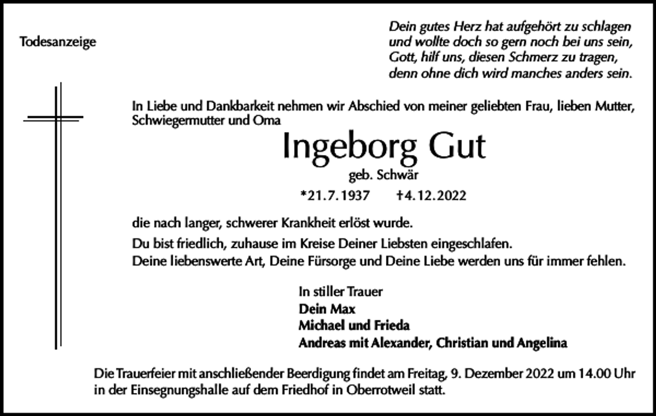 <p>Todesanzeige</p><p>Dein gutes Herz hat aufgehört zu schlagen<br />und wollte doch so gern noch bei uns sein,<br />Gott, hilf uns, diesen Schmerz zu tragen,<br />denn ohne dich wird manches anders sein.<br />In Liebe und Dankbarkeit nehmen wir Abschied von meiner geliebten Frau, lieben Mutter,<br />Schwiegermutter und Oma</p><p>Ingeborg Gut<br />geb. Schwär</p><p>* 21. 7. 1937 † 4. 12. 2022<br />die nach langer, schwerer Krankheit erlöst wurde.<br />Du bist friedlich, zuhause im Kreise Deiner Liebsten eingeschlafen.<br />Deine liebenswerte Art, Deine Fürsorge und Deine Liebe werden uns für immer fehlen.<br />In stiller Trauer<br />Dein Max<br />Michael und Frieda<br />Andreas mit Alexander, Christian und Angelina<br />Die Trauerfeier mit anschließender Beerdigung findet am Freitag, 9. Dezember 2022 um 14.00 Uhr<br />in der Einsegnungshalle auf dem Friedhof in Oberrotweil statt.</p>