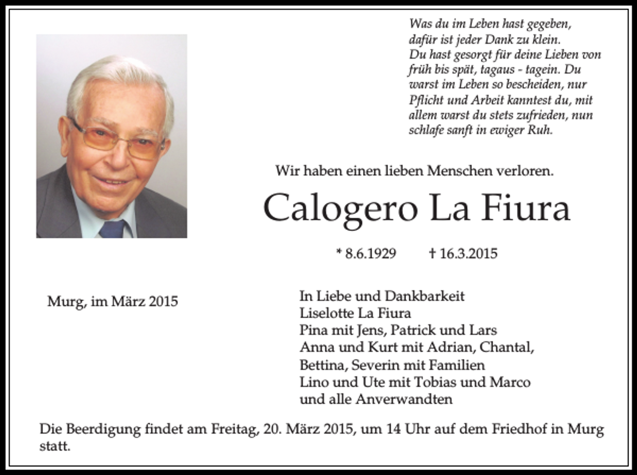 <p>Was du im Leben hast gegeben,<br />dafür ist jeder Dank zu klein.<br />Du hast gesorgt für deine Lieben von<br />früh bis spät, tagaus - tagein. Du<br />warst im Leben so bescheiden, nur<br />Pflicht und Arbeit kanntest du, mit<br />allem warst du stets zufrieden, nun<br />schlafe sanft in ewiger Ruh.</p><p>Wir haben einen lieben Menschen verloren.</p><p>Calogero La Fiura<br />* 8.6.1929<br />Murg, im März 2015</p><p>† 16.3.2015</p><p>In Liebe und Dankbarkeit<br />Liselotte La Fiura<br />Pina mit Jens, Patrick und Lars<br />Anna und Kurt mit Adrian, Chantal,<br />Bettina, Severin mit Familien<br />Lino und Ute mit Tobias und Marco<br />und alle Anverwandten</p><p>Die Beerdigung findet am Freitag, 20. März 2015, um 14 Uhr auf dem Friedhof in Murg<br />statt.</p>