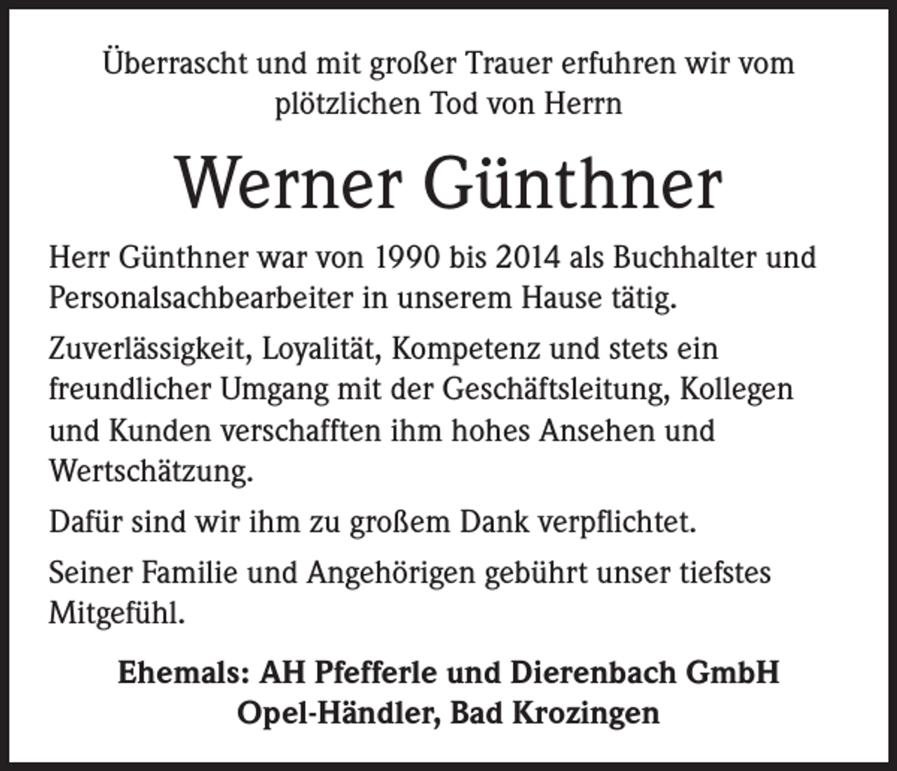 <p>Überrascht und mit großer Trauer erfuhren wir vom<br />plötzlichen Tod von Herrn</p><p>Werner Günthner<br />Herr Günthner war von 1990 bis 2014 als Buchhalter und<br />Personalsachbearbeiter in unserem Hause tätig.<br />Zuverlässigkeit, Loyalität, Kompetenz und stets ein<br />freundlicher Umgang mit der Geschäftsleitung, Kollegen<br />und Kunden verschafften ihm hohes Ansehen und<br />Wertschätzung.<br />Dafür sind wir ihm zu großem Dank verpflichtet.<br />Seiner Familie und Angehörigen gebührt unser tiefstes<br />Mitgefühl.<br />Ehemals: AH Pfefferle und Dierenbach GmbH<br />Opel-Händler, Bad Krozingen</p>
