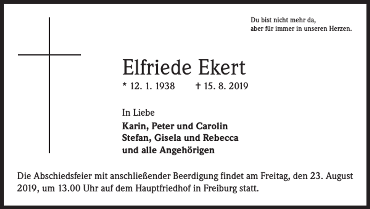 <p>Du bist nicht mehr da,<br />aber für immer in unseren Herzen.</p><p>Elfriede Ekert</p><p>* 12. 1. 1938 † 15. 8. 2019<br />In Liebe<br />Karin, Peter und Carolin<br />Stefan, Gisela und Rebecca<br />und alle Angehörigen<br />Die Abschiedsfeier mit anschließender Beerdigung findet am Freitag, den 23. August<br />2019, um 13.00 Uhr auf dem Hauptfriedhof in Freiburg statt.</p>