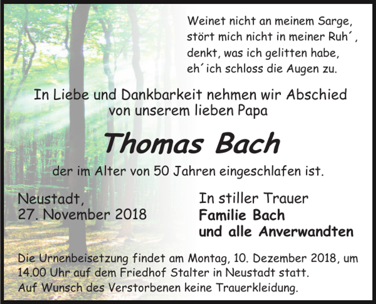 <p>Weinet nicht an meinem Sarge,<br />stört mich nicht in meiner Ruh´,<br />denkt, was ich gelitten habe,<br />eh´ich schloss die Augen zu.</p><p>In Liebe und Dankbarkeit nehmen wir Abschied<br />von unserem lieben Papa</p><p>Thomas Bach<br />der im Alter von 50 Jahren eingeschlafen ist.</p><p>Neustadt,<br />27. November 2018</p><p>In stiller Trauer<br />Familie Bach<br />und alle Anverwandten</p><p>Die Urnenbeisetzung findet am Montag, 10. Dezember 2018, um<br />14.00 Uhr auf dem Friedhof Stalter in Neustadt statt.<br />Auf Wunsch des Verstorbenen keine Trauerkleidung.</p>