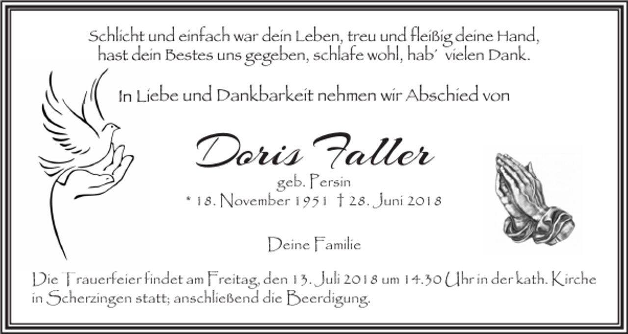 <p>Schlicht und einfach war dein Leben, treu und fleißig deine Hand,<br />hast dein Bestes uns gegeben, schlafe wohl, hab´ vielen Dank.</p><p>In Liebe und Dankbarkeit nehmen wir Abschied von</p><p>Doris Faller</p><p>geb. Persin<br />* 18. November 1951 † 28. Juni 2018<br />Deine Familie<br />Die Trauerfeier findet am Freitag, den 13. Juli 2018 um 14.30 Uhr in der kath. Kirche<br />in Scherzingen statt; anschließend die Beerdigung.</p>