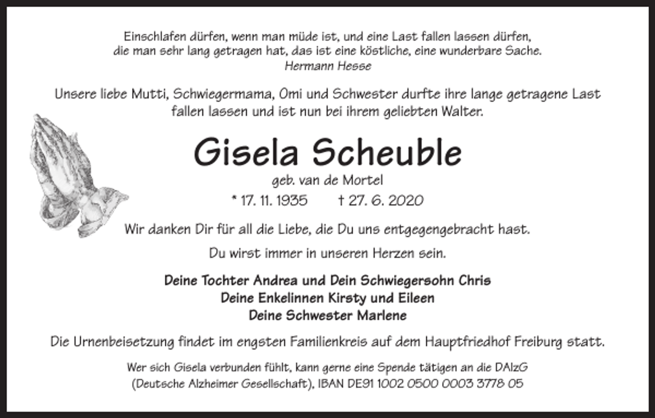 <p>Einschlafen dürfen, wenn man müde ist, und eine Last fallen lassen dürfen,<br />die man sehr lang getragen hat, das ist eine köstliche, eine wunderbare Sache.<br />Hermann Hesse</p><p>Unsere liebe Mutti, Schwiegermama, Omi und Schwester durfte ihre lange getragene Last<br />fallen lassen und ist nun bei ihrem geliebten Walter.</p><p>Gisela Scheuble<br />geb. van de Mortel<br />* 17. 11. 1935 † 27. 6. 2020</p><p>Wir danken Dir für all die Liebe, die Du uns entgegengebracht hast.<br />Du wirst immer in unseren Herzen sein.<br />Deine Tochter Andrea und Dein Schwiegersohn Chris<br />Deine Enkelinnen Kirsty und Eileen<br />Deine Schwester Marlene<br />Die Urnenbeisetzung findet im engsten Familienkreis auf dem Hauptfriedhof Freiburg statt.<br />Wer sich Gisela verbunden fühlt, kann gerne eine Spende tätigen an die DAlzG<br />(Deutsche Alzheimer Gesellschaft), IBAN DE9002 050778 05</p>
