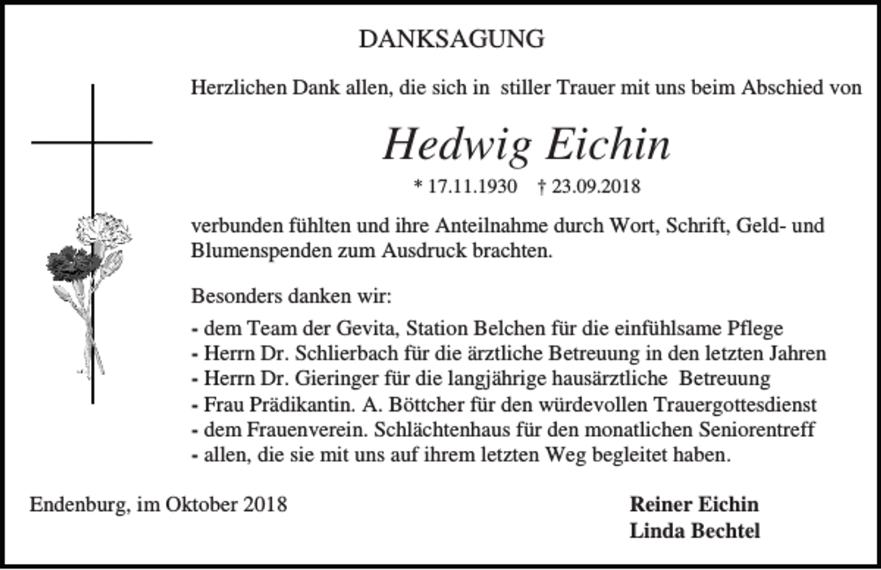 <p>DANKSAGUNG<br />Herzlichen Dank allen, die sich in stiller Trauer mit uns beim Abschied von</p><p>Hedwig Eichin<br />* 17.11.1930 † 23.09.2018</p><p>verbunden fühlten und ihre Anteilnahme durch Wort, Schrift, Geld- und<br />Blumenspenden zum Ausdruck brachten.<br />Besonders danken wir:<br />- dem Team der Gevita, Station Belchen für die einfühlsame Pflege<br />- Herrn Dr. Schlierbach für die ärztliche Betreuung in den letzten Jahren<br />- Herrn Dr. Gieringer für die langjährige hausärztliche Betreuung<br />- Frau Prädikantin. A. Böttcher für den würdevollen Trauergottesdienst<br />- dem Frauenverein. Schlächtenhaus für den monatlichen Seniorentreff<br />- allen, die sie mit uns auf ihrem letzten Weg begleitet haben.<br />Endenburg, im Oktober 2018</p><p>Reiner Eichin<br />Linda Bechtel</p>