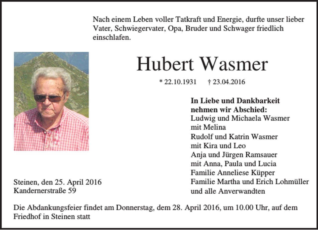 <p>Nach einem Leben voller Tatkraft und Energie, durfte unser lieber<br />Vater, Schwiegervater, Opa, Bruder und Schwager friedlich<br />einschlafen.</p><p>Hubert Wasmer<br />* 22.10.1931</p><p>Steinen, den 25. April 2016<br />Kandernerstraße 59</p><p>† 23.04.2016</p><p>In Liebe und Dankbarkeit<br />nehmen wir Abschied:<br />Ludwig und Michaela Wasmer<br />mit Melina<br />Rudolf und Katrin Wasmer<br />mit Kira und Leo<br />Anja und Jürgen Ramsauer<br />mit Anna, Paula und Lucia<br />Familie Anneliese Küpper<br />Familie Martha und Erich Lohmüller<br />und alle Anverwandten</p><p>Die Abdankungsfeier findet am Donnerstag, dem 28. April 2016, um 10.00 Uhr, auf dem<br />Friedhof in Steinen statt</p>