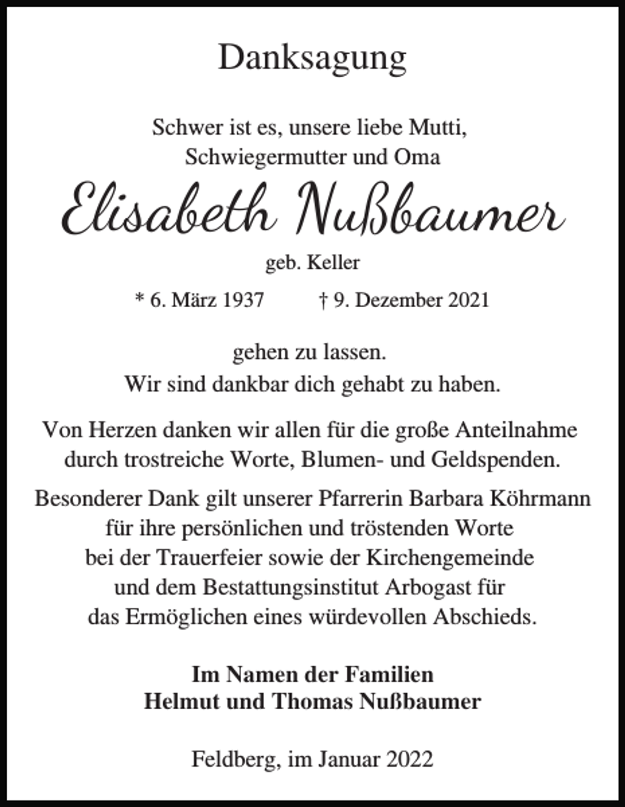 <p>Danksagung<br />Schwer ist es, unsere liebe Mutti,<br />Schwiegermutter und Oma</p><p>Elisabeth Nußbaumer<br />geb. Keller<br />* 6. März 1937</p><p>† 9. Dezember 2021</p><p>gehen zu lassen.<br />Wir sind dankbar dich gehabt zu haben.<br />Von Herzen danken wir allen für die große Anteilnahme<br />durch trostreiche Worte, Blumen- und Geldspenden.<br />Besonderer Dank gilt unserer Pfarrerin Barbara Köhrmann<br />für ihre persönlichen und tröstenden Worte<br />bei der Trauerfeier sowie der Kirchengemeinde<br />und dem Bestattungsinstitut Arbogast für<br />das Ermöglichen eines würdevollen Abschieds.<br />Im Namen der Familien<br />Helmut und Thomas Nußbaumer<br />Feldberg, im Januar 2022</p>