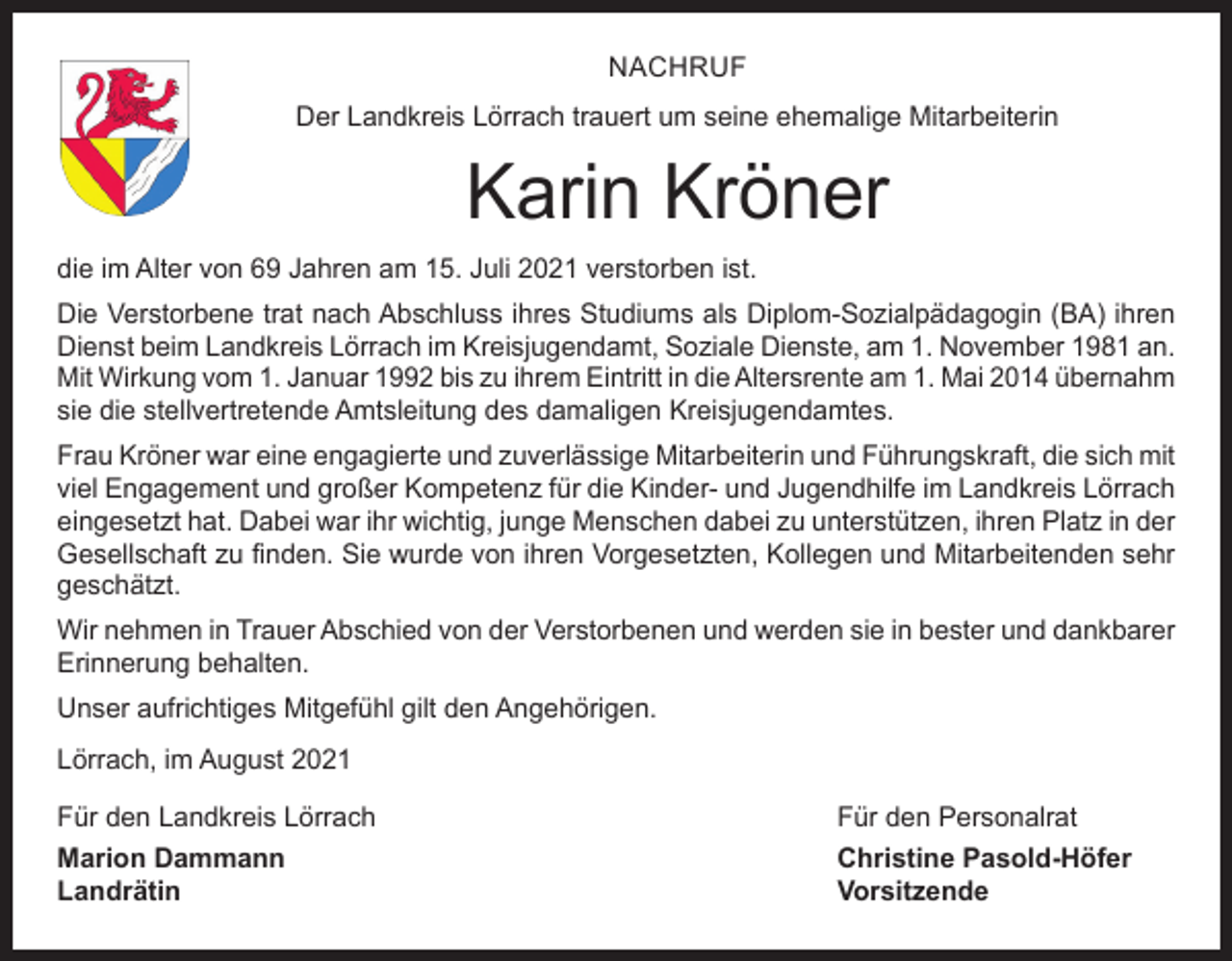 <p>NACHRUF<br />Der Landkreis Lörrach trauert um seine ehemalige Mitarbeiterin</p><p>Karin Kröner<br />die im Alter von 69 Jahren am 15. Juli 2021 verstorben ist.<br />Die Verstorbene trat nach Abschluss ihres Studiums als Diplom-Sozialpädagogin (BA) ihren<br />Dienst beim Landkreis Lörrach im Kreisjugendamt, Soziale Dienste, am 1. November 1981 an.<br />Mit Wirkung vom 1. Januar 1992 bis zu ihrem Eintritt in die Altersrente am 1. Mai 2014 ­übernahm<br />sie die stellvertretende Amtsleitung des damaligen Kreisjugendamtes.<br />Frau Kröner war eine engagierte und zuverlässige Mitarbeiterin und Führungskraft, die sich mit<br />viel Engagement und großer Kompetenz für die Kinder- und Jugendhilfe im Landkreis Lörrach<br />eingesetzt hat. Dabei war ihr wichtig, junge Menschen dabei zu unterstützen, ihren Platz in der<br />Gesellschaft zu finden. Sie wurde von ihren Vorgesetzten, Kollegen und Mitarbeitenden sehr<br />geschätzt.<br />Wir nehmen in Trauer Abschied von der Verstorbenen und werden sie in bester und dankbarer<br />Erinnerung behalten.<br />Unser aufrichtiges Mitgefühl gilt den Angehörigen.<br />Lörrach, im August 2021<br />Für den Landkreis Lörrach<br />Für den Personalrat<br />Marion Dammann<br />Christine Pasold-Höfer<br />Landrätin Vorsitzende</p>