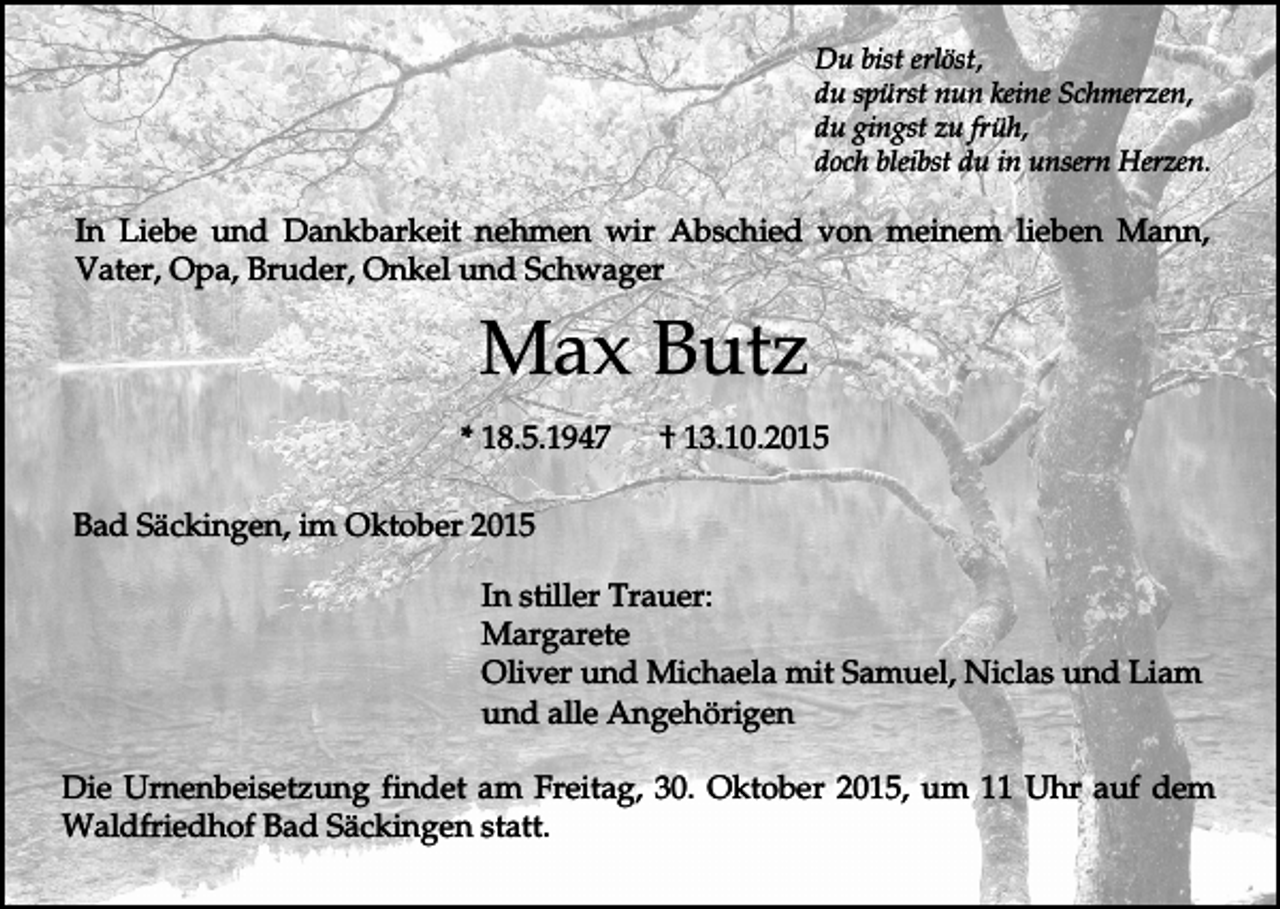 <p>Du bist erlöst,<br />du spürst nun keine Schmerzen,<br />du gingst zu früh,<br />doch bleibst du in unsern Herzen.</p><p>In Liebe und Dankbarkeit nehmen wir Abschied von meinem lieben Mann,<br />Vater, Opa, Bruder, Onkel und Schwager</p><p>Max Butz<br />* 18.5.1947</p><p>† 13.10.2015</p><p>Bad Säckingen, im Oktober 2015<br />In stiller Trauer:<br />Margarete<br />Oliver und Michaela mit Samuel, Niclas und Liam<br />und alle Angehörigen<br />Die Urnenbeisetzung findet am Freitag, 30. Oktober 2015, um 11 Uhr auf dem<br />Waldfriedhof Bad Säckingen statt.</p>