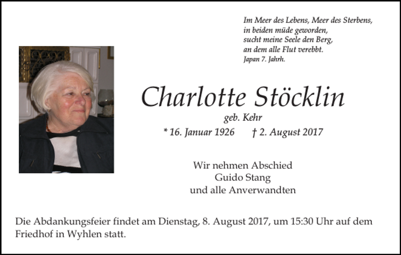 <p>Im Meer des Lebens, Meer des Sterbens,<br />in beiden müde geworden,<br />sucht meine Seele den Berg,<br />an dem alle Flut verebbt.<br />Japan 7. Jahrh.</p><p>Charlotte Stöcklin<br />geb. Kehr</p><p>* 16. Januar 1926</p><p>† 2. August 2017</p><p>Wir nehmen Abschied<br />Guido Stang<br />und alle Anverwandten<br />Die Abdankungsfeier findet am Dienstag, 8. August 2017, um 15:30 Uhr auf dem<br />Friedhof in Wyhlen statt.</p>