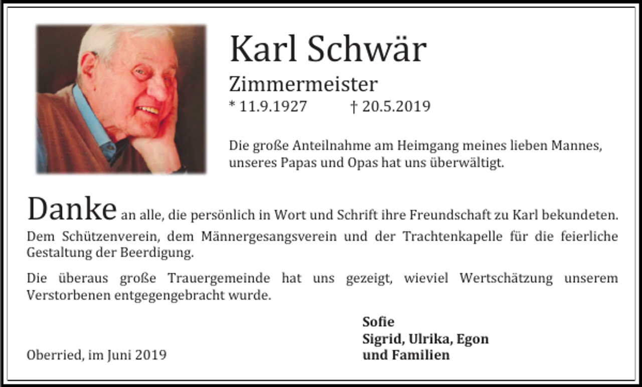 <p>Karl Schwar<br />Zimmermeister<br />* 11.9.1927</p><p>† 20.5.2019</p><p>Die große Anteilnahme am Heimgang meines lieben Mannes,<br />unseres Papas und Opas hat uns uberwaltigt.</p><p>Danke</p><p>an alle, die personlich in Wort und Schrift ihre Freundschaft zu Karl bekundeten.<br />Dem Schutzenverein, dem Mannergesangsverein und der Trachtenkapelle fur die feierliche<br />Gestaltung der Beerdigung.<br />Die uberaus große Trauergemeinde hat uns gezeigt, wieviel Wertschatzung unserem<br />Verstorbenen entgegengebracht wurde.</p><p>Oberried, im Juni 2019</p><p>Sofie<br />Sigrid, Ulrika, Egon<br />und Familien</p>