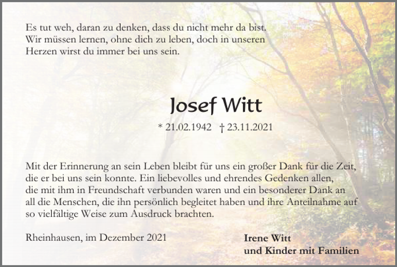 <p>Es tut weh, daran zu denken, dass du nicht mehr da bist.<br />Wir müssen lernen, ohne dich zu leben, doch in unseren<br />Herzen wirst du immer bei uns sein.</p><p>Josef Witt<br />* 21.02.1942 † 23.11.2021</p><p>Mit der Erinnerung an sein Leben bleibt für uns ein großer Dank für die Zeit,<br />die er bei uns sein konnte. Ein liebevolles und ehrendes Gedenken allen,<br />die mit ihm in Freundschaft verbunden waren und ein besonderer Dank an<br />all die Menschen, die ihn persönlich begleitet haben und ihre Anteilnahme auf<br />so vielfältige Weise zum Ausdruck brachten.<br />Rheinhausen, im Dezember 2021</p><p>Irene Witt<br />und Kinder mit Familien</p>