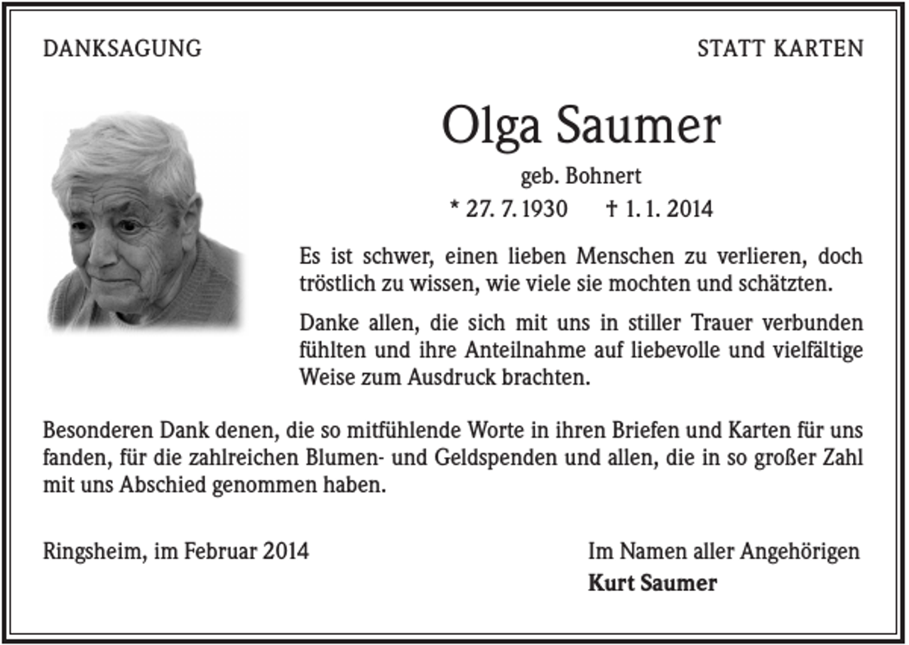 <p>DANKSAGUNG</p><p>STATT KARTEN</p><p>Olga Saumer<br />geb. Bohnert<br />* 27. 7. 1930<br />† 1. 1. 2014<br />Es ist schwer, einen lieben Menschen zu verlieren, doch<br />tröstlich zu wissen, wie viele sie mochten und schätzten.<br />Danke allen, die sich mit uns in stiller Trauer verbunden<br />fühlten und ihre Anteilnahme auf liebevolle und vielfältige<br />Weise zum Ausdruck brachten.<br />Besonderen Dank denen, die so mitfühlende Worte in ihren Briefen und Karten für uns<br />fanden, für die zahlreichen Blumen- und Geldspenden und allen, die in so großer Zahl<br />mit uns Abschied genommen haben.<br />Ringsheim, im Februar 2014</p><p>Im Namen aller Angehörigen<br />Kurt Saumer</p>