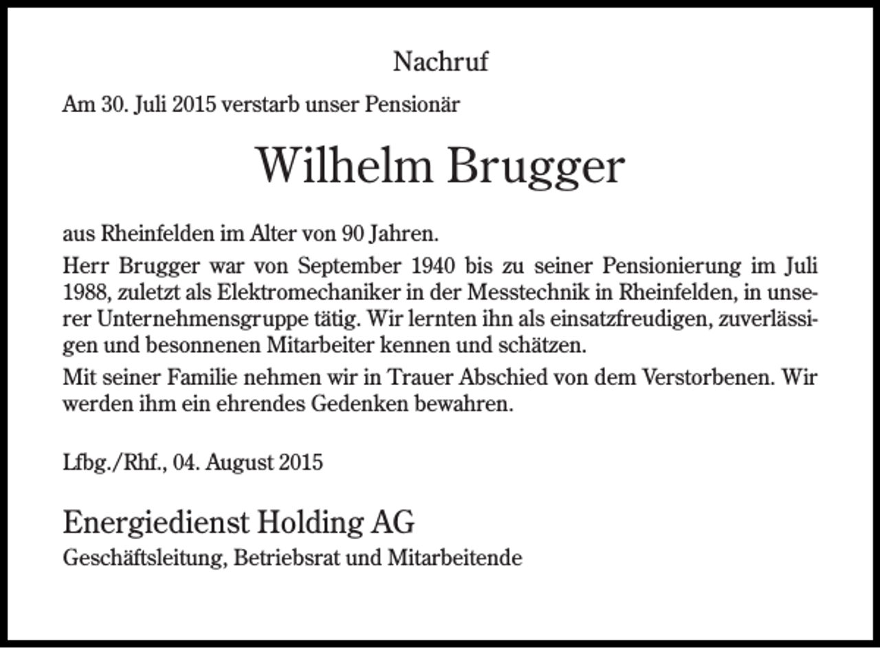 <p>Nachruf<br />Am 30. Juli 2015 verstarb unser Pensionär</p><p>Wilhelm Brugger<br />aus Rheinfelden im Alter von 90 Jahren.<br />Herr Brugger war von September 1940 bis zu seiner Pensionierung im Juli<br />1988, zuletzt als Elektromechaniker in der Messtechnik in Rheinfelden, in unserer Unternehmensgruppe tätig. Wir lernten ihn als einsatzfreudigen, zuverlässigen und besonnenen Mitarbeiter kennen und schätzen.<br />Mit seiner Familie nehmen wir in Trauer Abschied von dem Verstorbenen. Wir<br />werden ihm ein ehrendes Gedenken bewahren.<br />Lfbg./Rhf., 04. August 2015</p><p>Energiedienst Holding AG<br />Geschäftsleitung, Betriebsrat und Mitarbeitende</p>