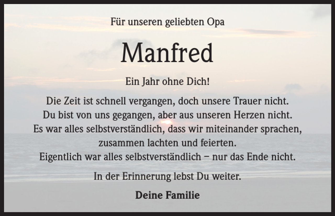 <p>Für unseren geliebten Opa</p><p>Manfred<br />Ein Jahr ohne Dich!<br />Die Zeit ist schnell vergangen, doch unsere Trauer nicht.<br />Du bist von uns gegangen, aber aus unseren Herzen nicht.<br />Es war alles selbstverständlich, dass wir miteinander sprachen,<br />zusammen lachten und feierten.<br />Eigentlich war alles selbstverständlich – nur das Ende nicht.<br />In der Erinnerung lebst Du weiter.<br />Deine Familie</p>