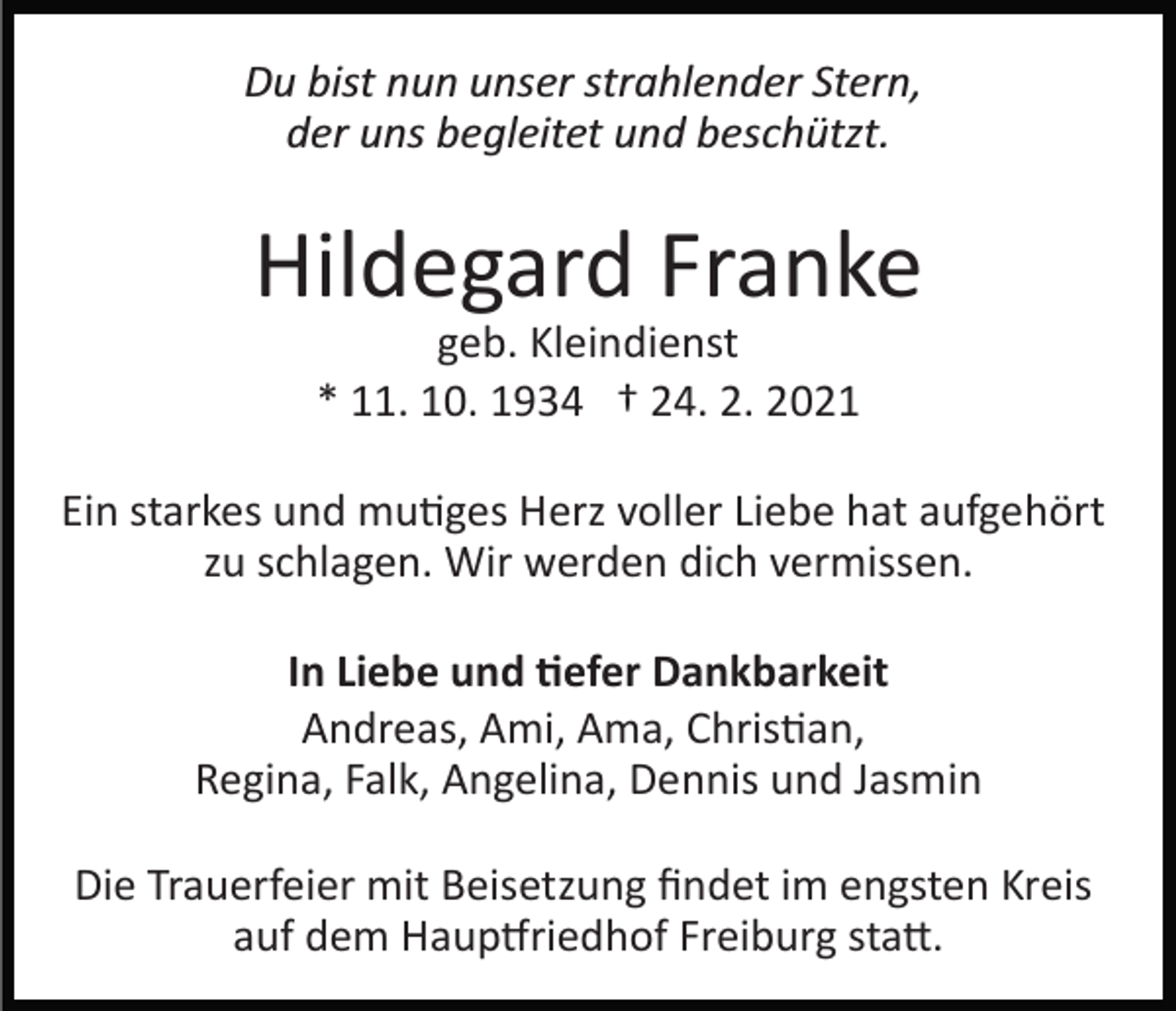 <p>Du bist nun unser strahlender Stern,<br />der uns begleitet und beschützt.</p><p>Hildegard Franke<br />geb. Kleindienst<br />* 11. 10. 1934 † 24. 2. 2021<br />Ein starkes und mutiges Herz voller Liebe hat aufgehört<br />zu schlagen. Wir werden dich vermissen.<br />In Liebe und tiefer Dankbarkeit<br />Andreas, Ami, Ama, Christian,<br />Regina, Falk, Angelina, Dennis und Jasmin<br />Die Trauerfeier mit Beisetzung ﬁndet im engsten Kreis<br />auf dem Hauptfriedhof Freiburg statt.</p>