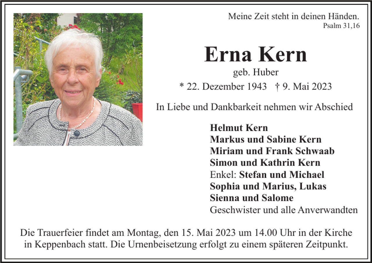 <p>Meine Zeit steht in deinen Händen.<br />Psalm 31,16</p><p>Erna Kern</p><p>geb. Huber<br />* 22. Dezember 1943 † 9. Mai 2023<br />In Liebe und Dankbarkeit nehmen wir Abschied<br />Helmut Kern<br />Markus und Sabine Kern<br />Miriam und Frank Schwaab<br />Simon und Kathrin Kern<br />Enkel: Stefan und Michael<br />Sophia und Marius, Lukas<br />Sienna und Salome<br />Geschwister und alle Anverwandten<br />Die Trauerfeier findet am Montag, den 15. Mai 2023 um 14.00 Uhr in der Kirche<br />in Keppenbach statt. Die Urnenbeisetzung erfolgt zu einem späteren Zeitpunkt.</p>