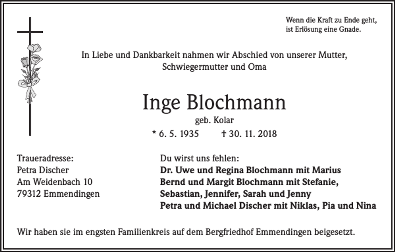 <p>Wenn die Kraft zu Ende geht,<br />ist Erlösung eine Gnade.</p><p>In Liebe und Dankbarkeit nahmen wir Abschied von unserer Mutter,<br />Schwiegermutter und Oma</p><p>Inge Blochmann<br />geb. Kolar<br />* 6. 5. 1935<br />† 30. 11. 2018</p><p>Traueradresse:<br />Du wirst uns fehlen:<br />Petra Discher<br />Dr. Uwe und Regina Blochmann mit Marius<br />Am Weidenbach 10<br />Bernd und Margit Blochmann mit Stefanie,<br />79312 Emmendingen Sebastian, Jennifer, Sarah und Jenny<br />Petra und Michael Discher mit Niklas, Pia und Nina<br />Wir haben sie im engsten Familienkreis auf dem Bergfriedhof Emmendingen beigesetzt.</p>