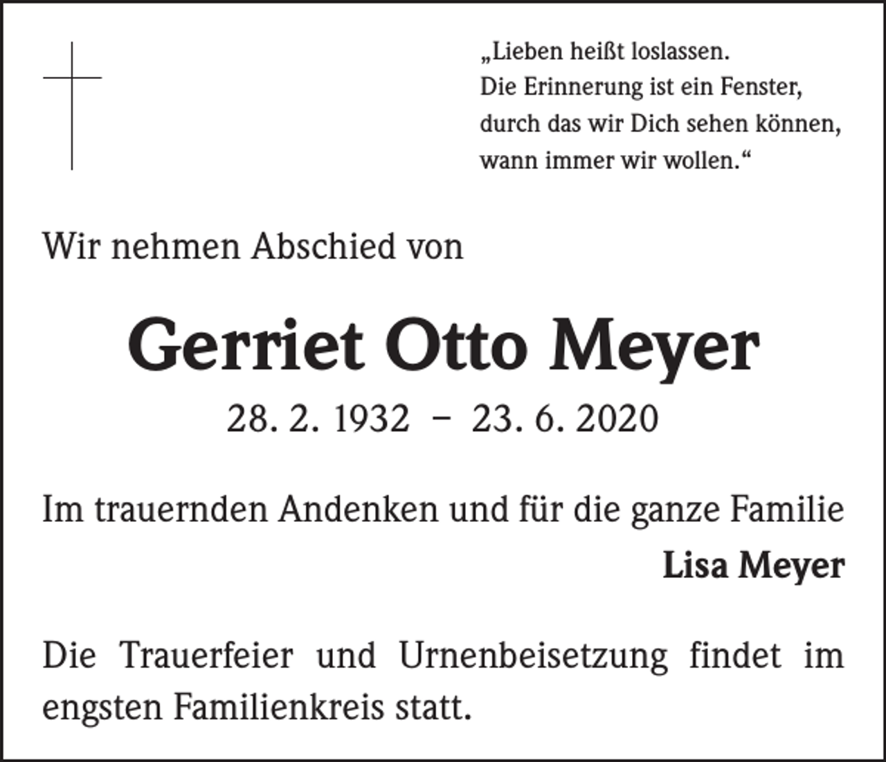 <p>„Lieben heißt loslassen.<br />Die Erinnerung ist ein Fenster,<br />durch das wir Dich sehen können,<br />wann immer wir wollen.“</p><p>Wir nehmen Abschied von</p><p>Gerriet Otto Meyer<br />28. 2. 1932 – 23. 6. 2020<br />Im trauernden Andenken und für die ganze Familie<br />Lisa Meyer<br />Die Trauerfeier und Urnenbeisetzung findet im<br />engsten Familienkreis statt.</p>