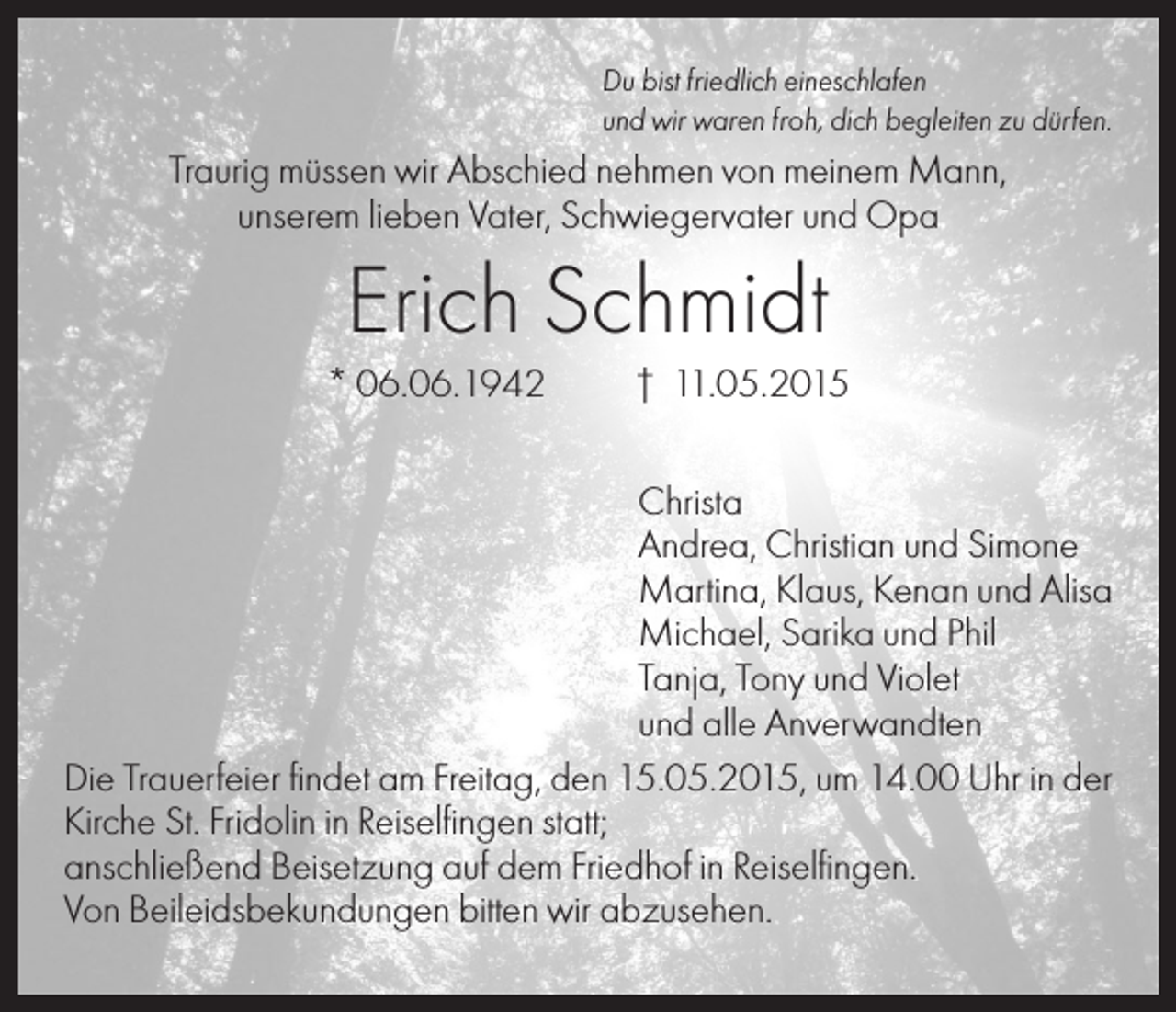 <p>Du bist friedlich eineschlafen<br />und wir waren froh, dich begleiten zu dürfen.</p><p>Traurig müssen wir Abschied nehmen von meinem Mann,<br />unserem lieben Vater, Schwiegervater und Opa</p><p>Erich Schmidt<br />* 06.06.1942</p><p>† 11.05.2015</p><p>Christa<br />Andrea, Christian und Simone<br />Martina, Klaus, Kenan und Alisa<br />Michael, Sarika und Phil<br />Tanja, Tony und Violet<br />und alle Anverwandten<br />Die Trauerfeier findet am Freitag, den 15.05.2015, um 14.00 Uhr in der<br />Kirche St. Fridolin in Reiselfingen statt;<br />anschließend Beisetzung auf dem Friedhof in Reiselfingen.<br />Von Beileidsbekundungen bitten wir abzusehen.</p>