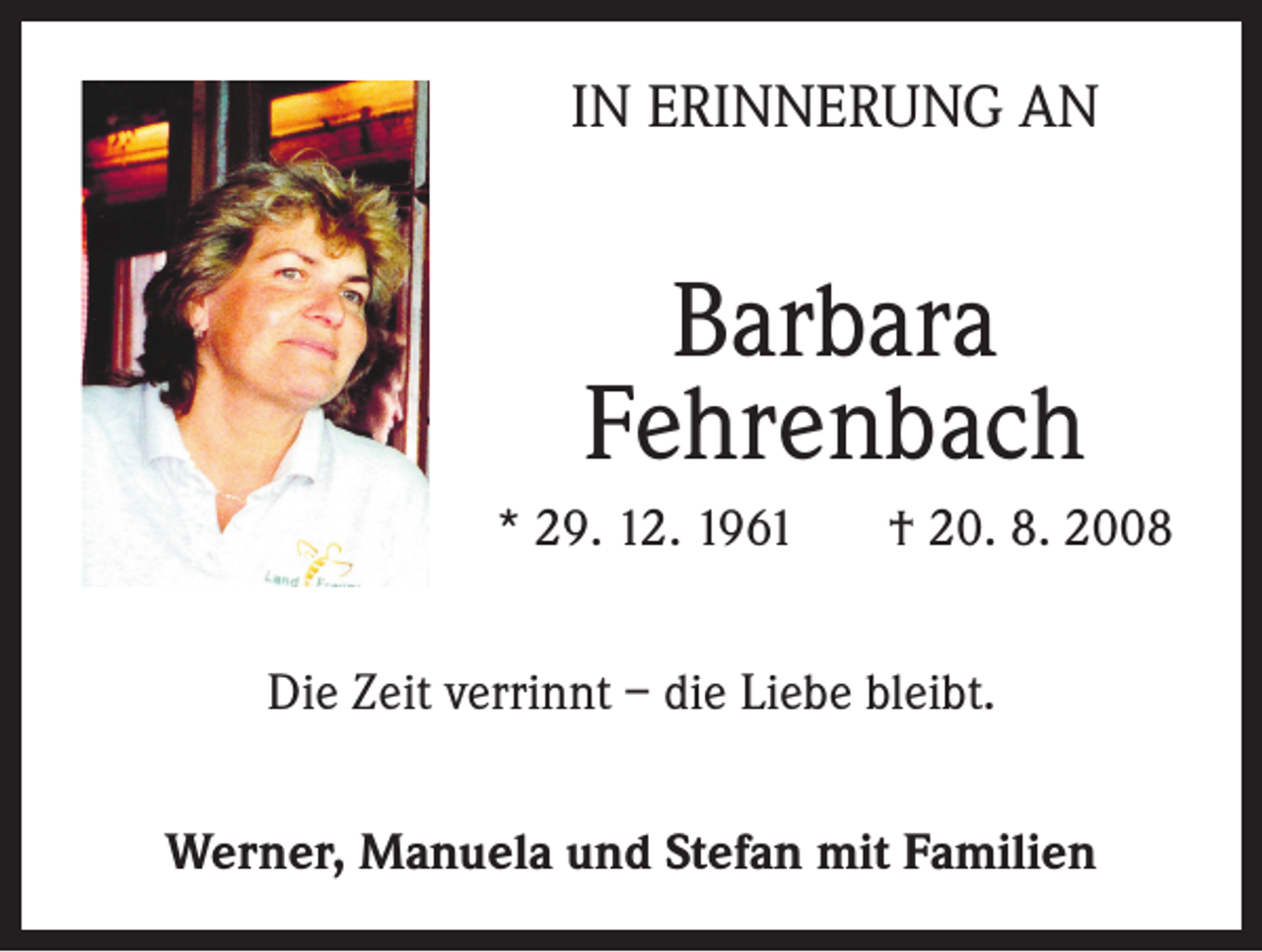 <p>IN ERINNERUNG AN</p><p>Barbara<br />Fehrenbach<br />* 29. 12. 1961</p><p>† 20. 8. 2008</p><p>Die Zeit verrinnt – die Liebe bleibt.<br />Werner, Manuela und Stefan mit Familien</p>