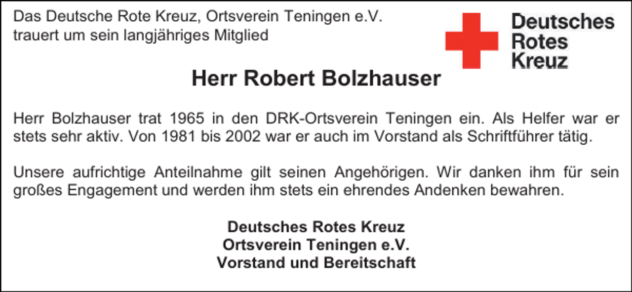<p>Das Deutsche Rote Kreuz, Ortsverein Teningen e.V.<br />trauert um sein langjähriges Mitglied</p><p>Herr Robert Bolzhauser<br />Herr Bolzhauser trat 1965 in den DRK-Ortsverein Teningen ein. Als Helfer war er<br />stets sehr aktiv. Von 1981 bis 2002 war er auch im Vorstand als Schriftführer tätig.<br />Unsere aufrichtige Anteilnahme gilt seinen Angehörigen. Wir danken ihm für sein<br />großes Engagement und werden ihm stets ein ehrendes Andenken bewahren.<br />Deutsches Rotes Kreuz<br />Ortsverein Teningen e.V.<br />Vorstand und Bereitschaft</p>