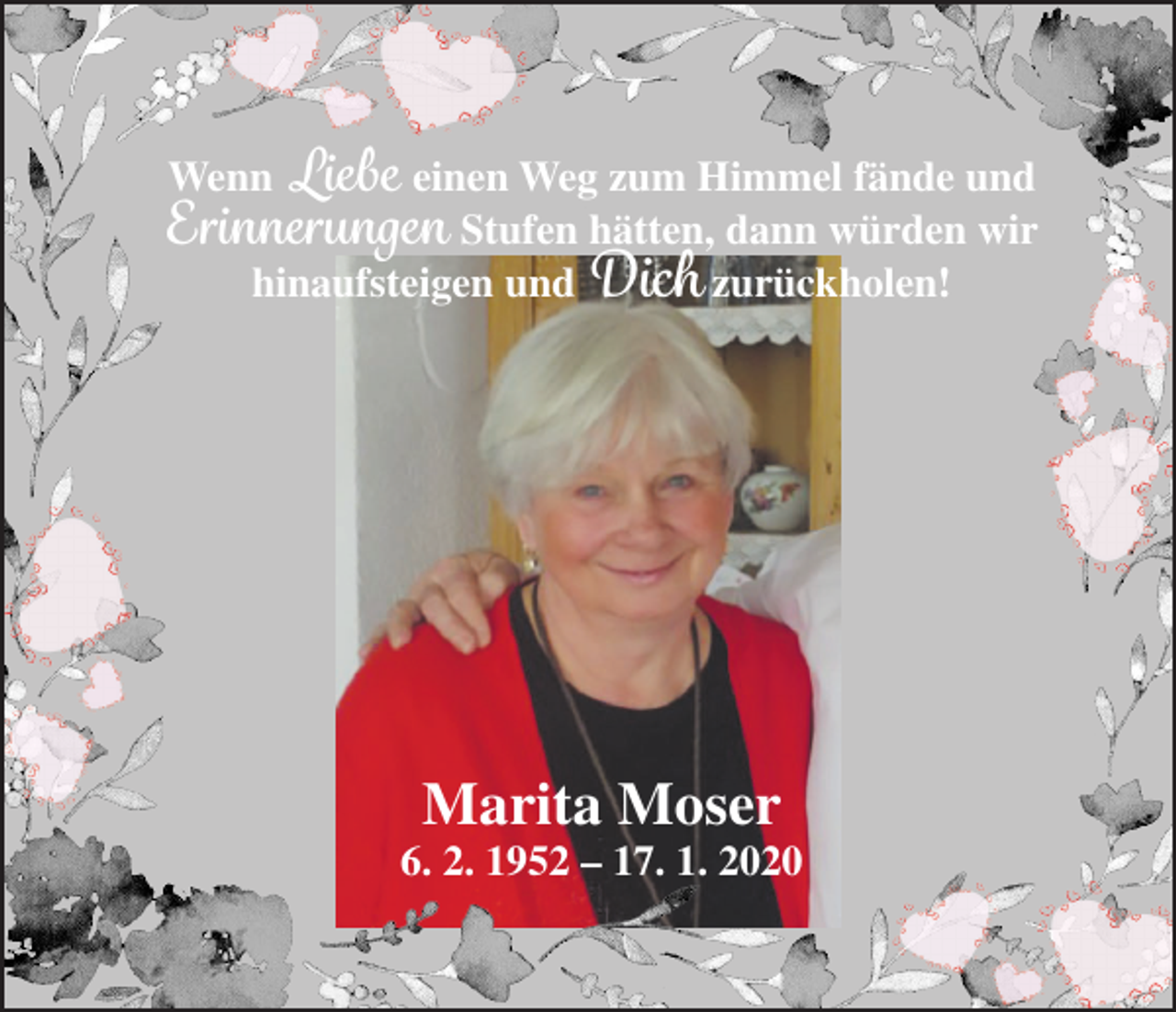 <p>Wenn Liebe einen Weg zum Himmel fände und<br />Erinnerungen Stufen hätten, dann würden wir<br />hinaufsteigen und Dich zurückholen!</p><p>Marita Moser</p><p>6. 2. 1952 – 17. 1. 2020</p>