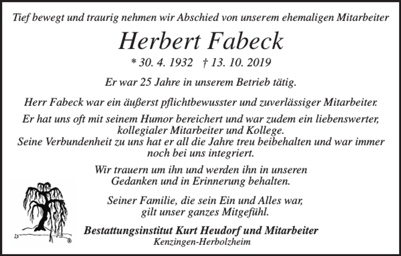 <p>Tief bewegt und traurig nehmen wir Abschied von unserem ehemaligen Mitarbeiter</p><p>Herbert Fabeck<br />* 30. 4. 1932 † 13. 10. 2019<br />Er war 25 Jahre in unserem Betrieb tätig.<br />Herr Fabeck war ein äußerst pflichtbewusster und zuverlässiger Mitarbeiter.<br />Er hat uns oft mit seinem Humor bereichert und war zudem ein liebenswerter,<br />kollegialer Mitarbeiter und Kollege.<br />Seine Verbundenheit zu uns hat er all die Jahre treu beibehalten und war immer<br />noch bei uns integriert.<br />Wir trauern um ihn und werden ihn in unseren<br />Gedanken und in Erinnerung behalten.<br />Seiner Familie, die sein Ein und Alles war,<br />gilt unser ganzes Mitgefühl.<br />Bestattungsinstitut Kurt Heudorf und Mitarbeiter<br />Kenzingen-Herbolzheim</p>