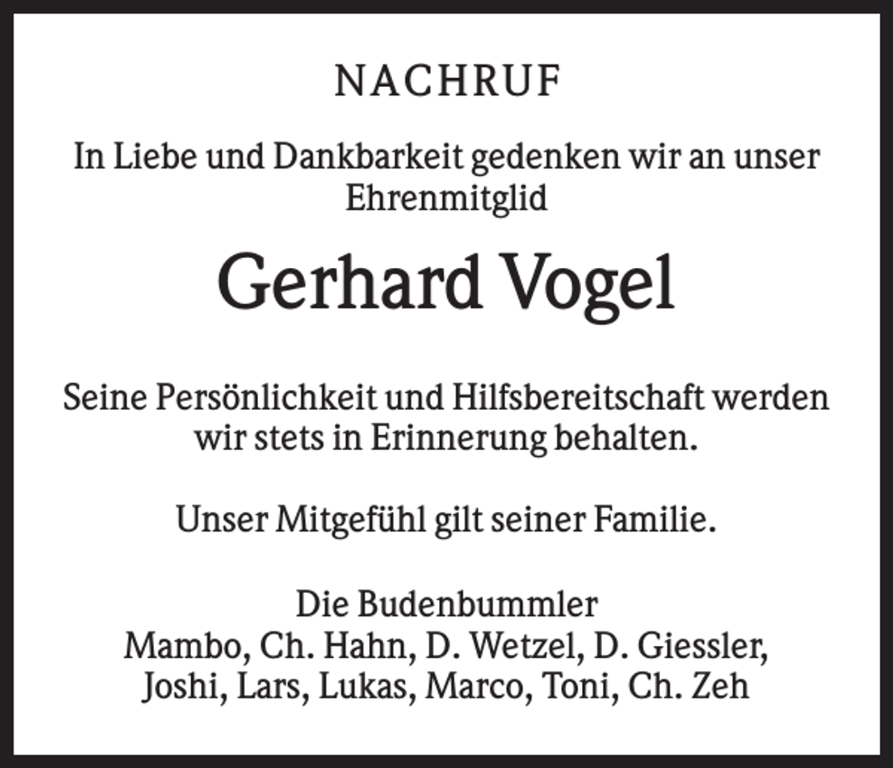 <p>NAC HR UF<br />In Liebe und Dankbarkeit gedenken wir an unser<br />Ehrenmitglid</p><p>Gerhard Vogel<br />Seine Persönlichkeit und Hilfsbereitschaft werden<br />wir stets in Erinnerung behalten.<br />Unser Mitgefühl gilt seiner Familie.<br />Die Budenbummler<br />Mambo, Ch. Hahn, D. Wetzel, D. Giessler,<br />Joshi, Lars, Lukas, Marco, Toni, Ch. Zeh</p>