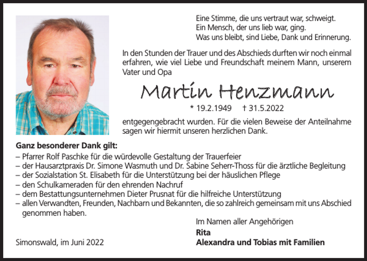 <p>Eine Stimme, die uns vertraut war, schweigt.<br />Ein Mensch, der uns lieb war, ging.<br />Was uns bleibt, sind Liebe, Dank und Erinnerung.</p><p>In den Stunden der Trauer und des Abschieds durften wir noch einmal<br />erfahren, wie viel Liebe und Freundschaft meinem Mann, unserem<br />Vater und Opa</p><p>Martin Henzmann<br />* 19.2.1949</p><p>† 31.5.2022</p><p>entgegengebracht wurden. Für die vielen Beweise der Anteilnahme<br />sagen wir hiermit unseren herzlichen Dank.<br />Ganz besonderer Dank gilt:<br />– Pfarrer Rolf Paschke für die würdevolle Gestaltung der Trauerfeier<br />– der Hausarztpraxis Dr. Simone Wasmuth und Dr. Sabine Seherr-Thoss für die ärztliche Begleitung<br />– der Sozialstation St. Elisabeth für die Unterstützung bei der häuslichen Pflege<br />– den Schulkameraden für den ehrenden Nachruf<br />– dem Bestattungsunternehmen Dieter Prusnat für die hilfreiche Unterstützung<br />– allen Verwandten, Freunden, Nachbarn und Bekannten, die so zahlreich gemeinsam mit uns Abschied<br />genommen haben.<br />Im Namen aller Angehörigen<br />Rita<br />Simonswald, im Juni 2022<br />Alexandra und Tobias mit Familien</p>