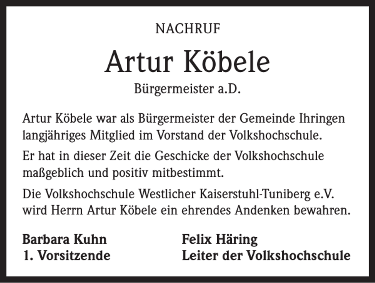 <p>NACHRUF</p><p>Artur Köbele<br />Bürgermeister a.D.</p><p>Artur Köbele war als Bürgermeister der Gemeinde Ihringen<br />langjähriges Mitglied im Vorstand der Volkshochschule.<br />Er hat in dieser Zeit die Geschicke der Volkshochschule<br />maßgeblich und positiv mitbestimmt.<br />Die Volkshochschule Westlicher Kaiserstuhl-Tuniberg e.V.<br />wird Herrn Artur Köbele ein ehrendes Andenken bewahren.</p><p>Barbara Kuhn<br />1. Vorsitzende</p><p>Felix Häring<br />Leiter der Volkshochschule</p>