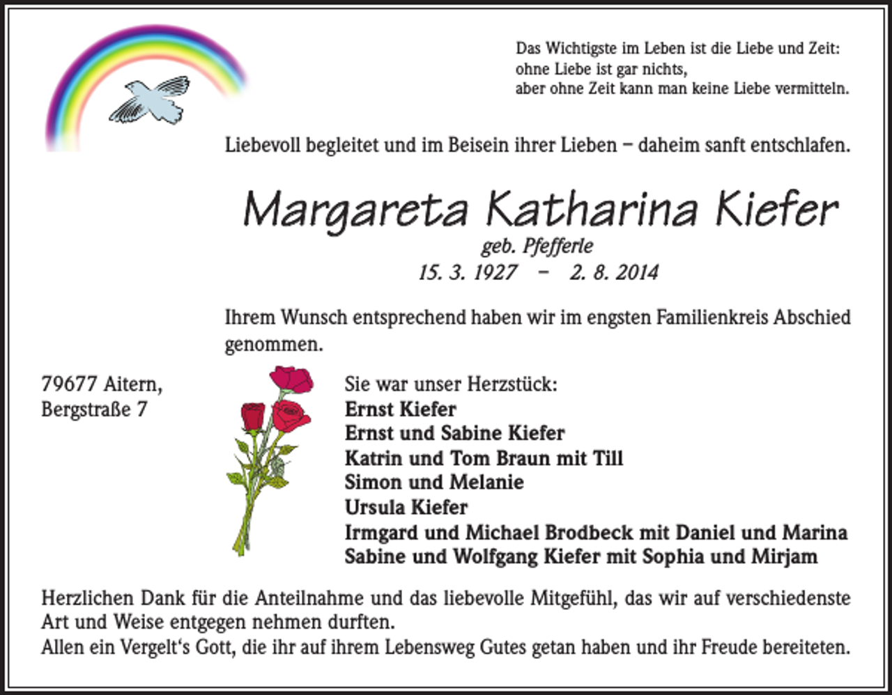 <p>Das Wichtigste im Leben ist die Liebe und Zeit:<br />ohne Liebe ist gar nichts,<br />aber ohne Zeit kann man keine Liebe vermitteln.</p><p>Liebevoll begleitet und im Beisein ihrer Lieben – daheim sanft entschlafen.</p><p>Margareta Katharina Kiefer<br />geb. Pfefferle<br />15. 3. 1927 – 2. 8. 2014</p><p>Ihrem Wunsch entsprechend haben wir im engsten Familienkreis Abschied<br />genommen.<br />79677 Aitern,<br />Sie war unser Herzstück:<br />Bergstraße 7 Ernst Kiefer<br />Ernst und Sabine Kiefer<br />Katrin und Tom Braun mit Till<br />Simon und Melanie<br />Ursula Kiefer<br />Irmgard und Michael Brodbeck mit Daniel und Marina<br />Sabine und Wolfgang Kiefer mit Sophia und Mirjam<br />Herzlichen Dank für die Anteilnahme und das liebevolle Mitgefühl, das wir auf verschiedenste<br />Art und Weise entgegen nehmen durften.<br />Allen ein Vergelt‘s Gott, die ihr auf ihrem Lebensweg Gutes getan haben und ihr Freude bereiteten.</p>