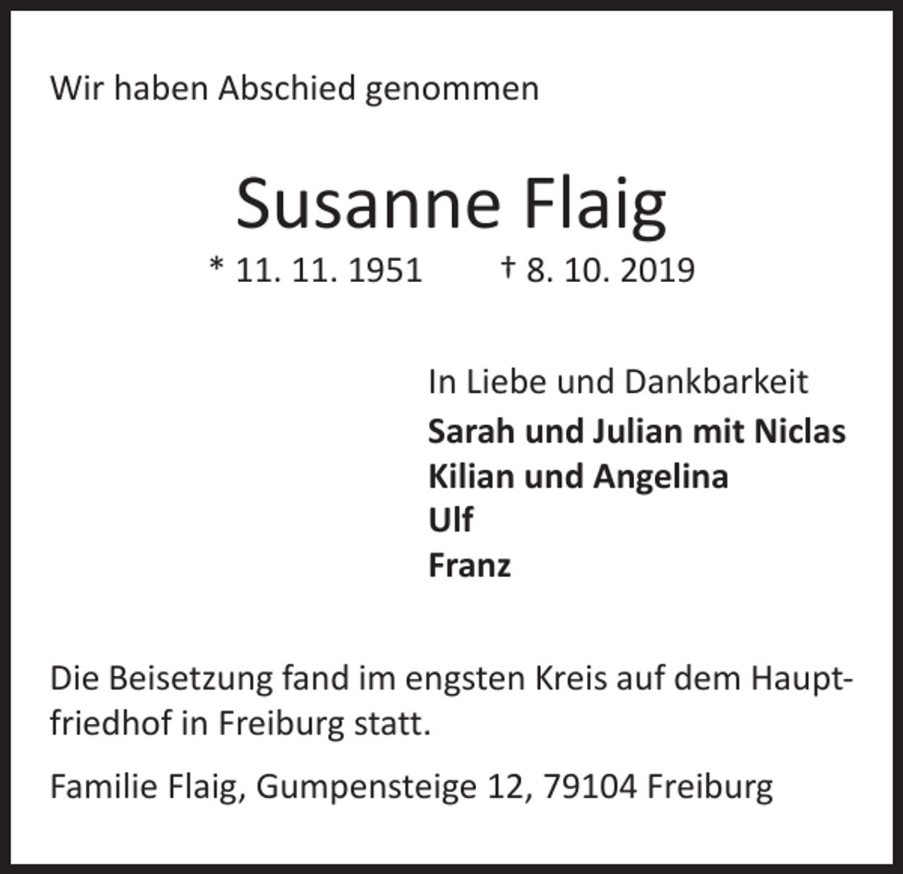 <p>Wir haben Abschied genommen</p><p>Susanne Flaig</p><p>* 11. 11. 1951 † 8. 10. 2019<br />In Liebe und Dankbarkeit<br />Sarah und Julian mit Niclas<br />Kilian und Angelina<br />Ulf<br />Franz<br />Die Beisetzung fand im engsten Kreis auf dem Hauptfriedhof in Freiburg statt.<br />Familie Flaig, Gumpensteige 12, 79104 Freiburg</p>