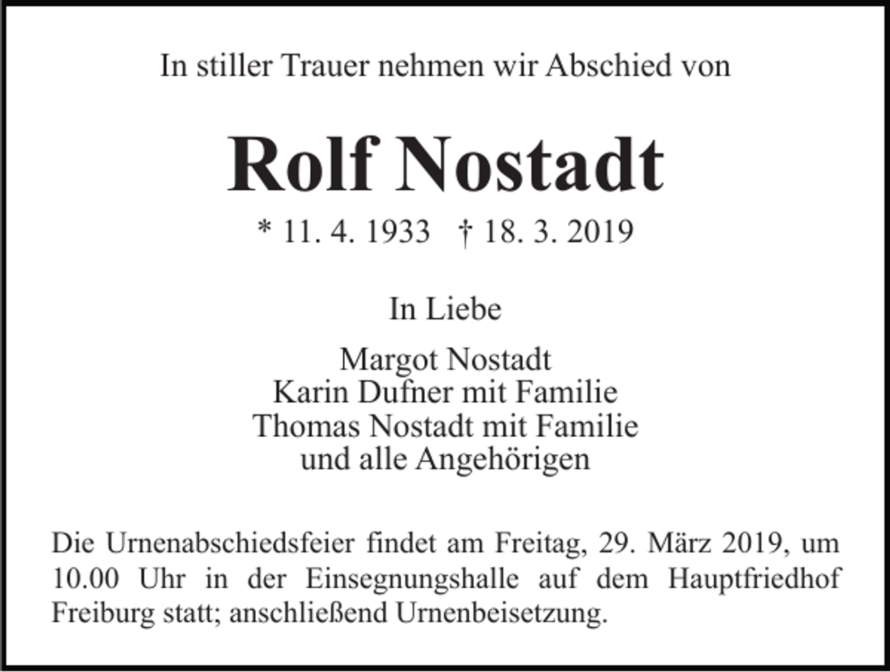 <p>In stiller Trauer nehmen wir Abschied von</p><p>Rolf Nostadt<br />* 11. 4. 1933 † 18. 3. 2019<br />In Liebe<br />Margot Nostadt<br />Karin Dufner mit Familie<br />Thomas Nostadt mit Familie<br />und alle Angehörigen<br />Die Urnenabschiedsfeier findet am Freitag, 29. März 2019, um<br />10.00 Uhr in der Einsegnungshalle auf dem Hauptfriedhof<br />Freiburg statt; anschließend Urnenbeisetzung.</p>