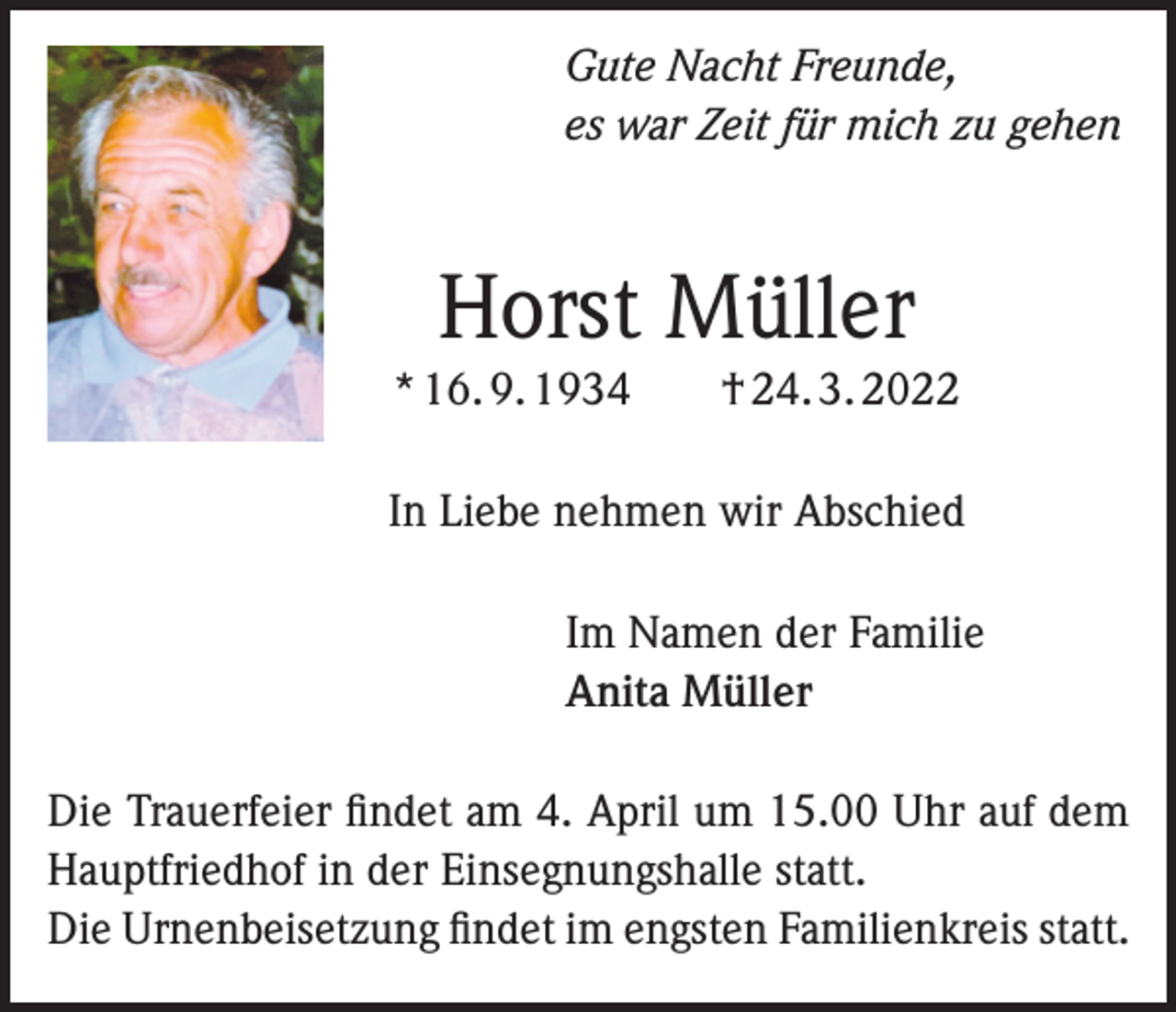 <p>Gute Nacht Freunde,<br />es war Zeit für mich zu gehen</p><p>Horst Müller<br />* 16. 9. 1934 † 24. 3. 2022<br />In Liebe nehmen wir Abschied<br />Im Namen der Familie<br />Anita Müller<br />Die Trauerfeier findet am 4. April um 15.00 Uhr auf dem<br />Hauptfriedhof in der Einsegnungshalle statt.<br />Die Urnenbeisetzung findet im engsten Familienkreis statt.</p>