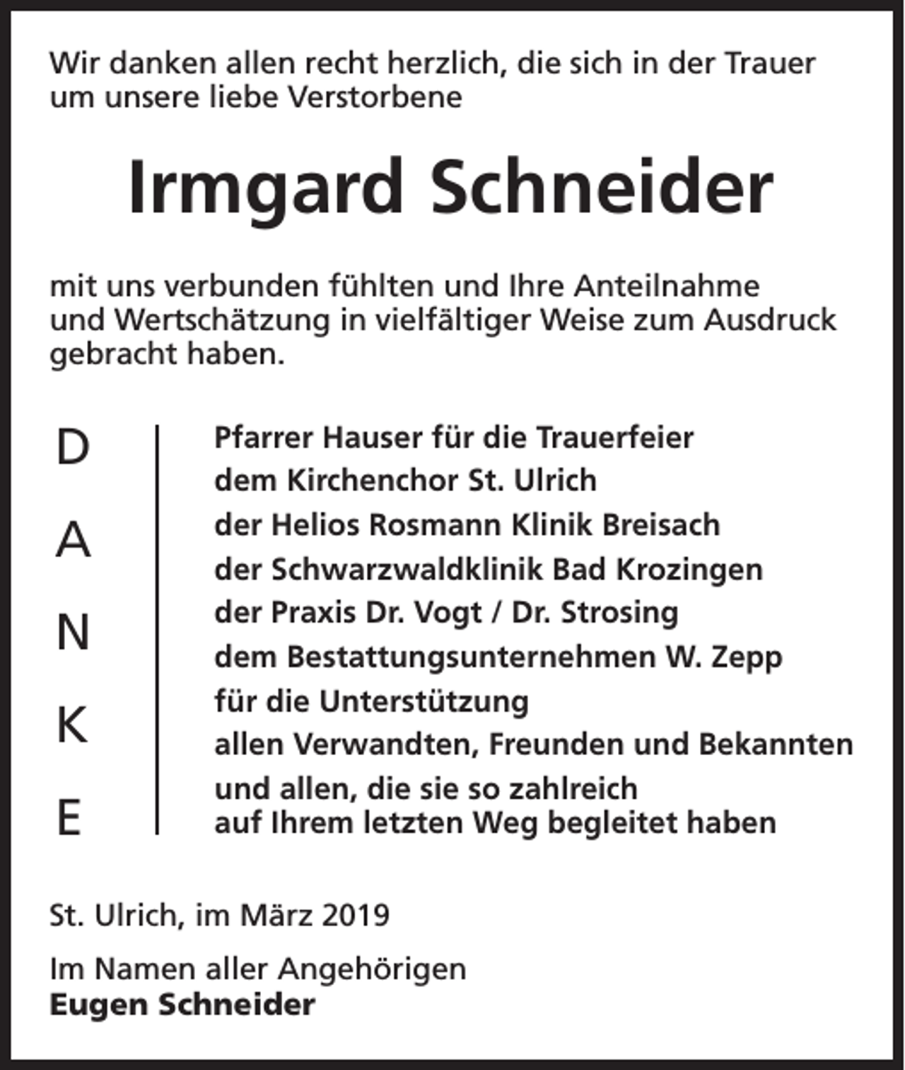 <p>Wir danken allen recht herzlich, die sich in der Trauer<br />um unsere liebe Verstorbene</p><p>Irmgard Schneider<br />mit uns verbunden fühlten und Ihre Anteilnahme<br />und Wertschätzung in vielfältiger Weise zum Ausdruck<br />gebracht haben.</p><p>D<br />A<br />N<br />K<br />E</p><p>Pfarrer Hauser für die Trauerfeier<br />dem Kirchenchor St. Ulrich<br />der Helios Rosmann Klinik Breisach<br />der Schwarzwaldklinik Bad Krozingen<br />der Praxis Dr. Vogt / Dr. Strosing<br />dem Bestattungsunternehmen W. Zepp<br />für die Unterstützung<br />allen Verwandten, Freunden und Bekannten<br />und allen, die sie so zahlreich<br />auf Ihrem letzten Weg begleitet haben</p><p>St. Ulrich, im März 2019<br />Im Namen aller Angehörigen<br />Eugen Schneider</p>