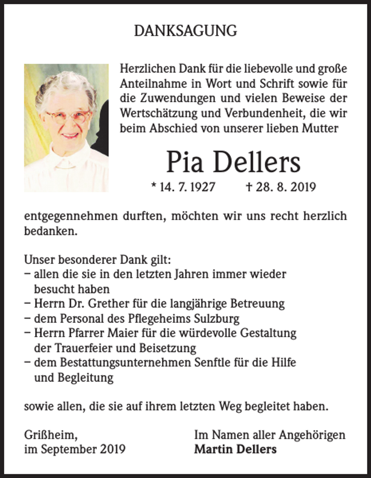 <p>DANKSAGUNG<br />Herzlichen Dank für die liebevolle und große<br />Anteilnahme in Wort und Schrift sowie für<br />die Zuwendungen und vielen Beweise der<br />Wertschätzung und Verbundenheit, die wir<br />beim Abschied von unserer lieben Mutter</p><p>Pia Dellers</p><p>* 14. 7. 1927</p><p>† 28. 8. 2019</p><p>entgegennehmen durften, möchten wir uns recht herz­lich<br />bedanken.<br />Unser besonderer Dank gilt:<br />– allen die sie in den letzten Jahren immer wieder<br />besucht haben<br />– Herrn Dr. Grether für die langjährige Betreuung<br />– dem Personal des Pflegeheims Sulzburg<br />– Herrn Pfarrer Maier für die würdevolle Gestaltung<br />der Trauerfeier und Beisetzung<br />– dem Bestattungsunternehmen Senftle für die Hilfe<br />und Begleitung<br />sowie allen, die sie auf ihrem letzten Weg begleitet haben.<br />Grißheim,<br />im September 2019</p><p>Im Namen aller Angehörigen<br />Martin Dellers</p>