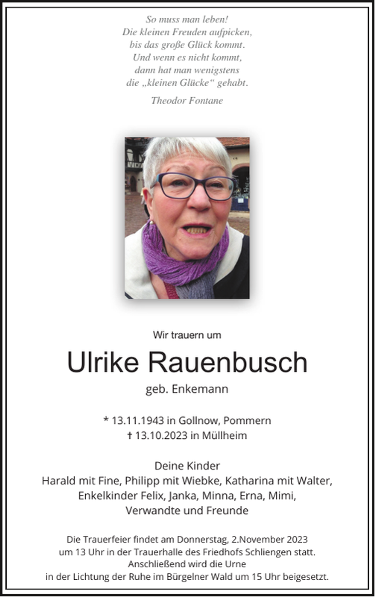 <p>So muss man leben!<br />Die kleinen Freuden aufpicken,<br />bis das große Glück kommt.<br />Und wenn es nicht kommt,<br />dann hat man wenigstens<br />die „kleinen Glücke“ gehabt.<br />Theodor Fontane</p><p>Wir trauern um</p><p>Ulrike Rauenbusch<br />geb. Enkemann<br />* 13.11.1943 in Gollnow, Pommern<br />✝ 13.10.2023 in Müllheim</p><p>Deine Kinder<br />Harald mit Fine, Philipp mit Wiebke, Katharina mit Walter,<br />Enkelkinder Felix, Janka, Minna, Erna, Mimi,<br />Verwandte und Freunde<br />Die Trauerfeier ﬁndet am Donnerstag, 2.November 2023<br />um 13 Uhr in der Trauerhalle des Friedhofs Schliengen statt.<br />Anschließend wird die Urne<br />in der Lichtung der Ruhe im Bürgelner Wald um 15 Uhr beigesetzt.</p>