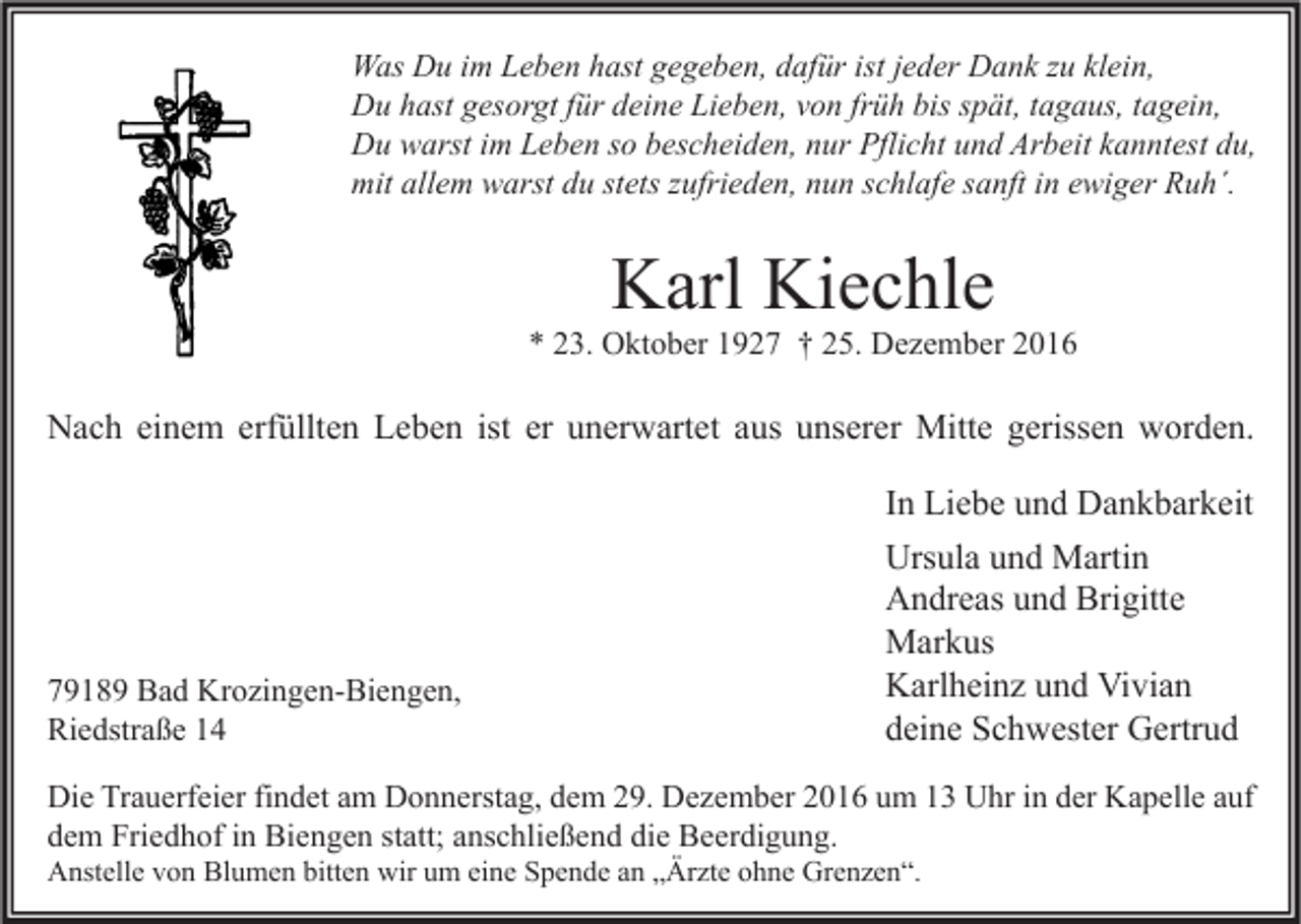 <p>Was Du im Leben hast gegeben, dafür ist jeder Dank zu klein,<br />Du hast gesorgt für deine Lieben, von früh bis spät, tagaus, tagein,<br />Du warst im Leben so bescheiden, nur Pflicht und Arbeit kanntest du,<br />mit allem warst du stets zufrieden, nun schlafe sanft in ewiger Ruh´.</p><p>Karl Kiechle</p><p>* 23. Oktober 1927 † 25. Dezember 2016</p><p>Nach einem erfüllten Leben ist er unerwartet aus unserer Mitte gerissen worden.</p><p>79189 Bad Krozingen-Biengen,<br />Riedstraße 14</p><p>In Liebe und Dankbarkeit<br />Ursula und Martin<br />Andreas und Brigitte<br />Markus<br />Karlheinz und Vivian<br />deine Schwester Gertrud</p><p>Die Trauerfeier findet am Donnerstag, dem 29. Dezember 2016 um 13 Uhr in der Kapelle auf<br />dem Friedhof in Biengen statt; anschließend die Beerdigung.<br />Anstelle von Blumen bitten wir um eine Spende an „Ärzte ohne Grenzen“.</p>