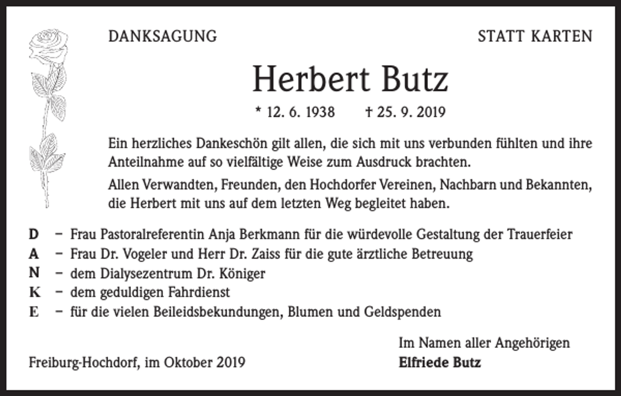 <p>DANKSAGUNG</p><p>STATT KARTEN</p><p>Herbert Butz<br />* 12. 6. 1938 † 25. 9. 2019<br />Ein herzliches Dankeschön gilt allen, die sich mit uns verbunden fühlten und ihre<br />Anteilnahme auf so vielfältige Weise zum Ausdruck brachten.<br />Allen Verwandten, Freunden, den Hochdorfer Vereinen, Nachbarn und Bekannten,<br />die Herbert mit uns auf dem letzten Weg begleitet haben.<br />D<br />A<br />N<br />K<br />E</p><p>– Frau Pastoralreferentin Anja Berkmann für die würdevolle Gestaltung der Trauerfeier<br />– Frau Dr. Vogeler und Herr Dr. Zaiss für die gute ärztliche Betreuung<br />– dem Dialysezentrum Dr. Königer<br />– dem geduldigen Fahrdienst<br />– für die vielen Beileidsbekundungen, Blumen und Geldspenden</p><p>Freiburg-Hochdorf, im Oktober 2019</p><p>Im Namen aller Angehörigen<br />Elfriede Butz</p>